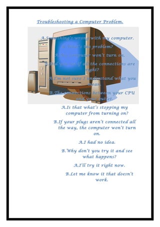 Troubleshooting a Computer Problem.



 A. Something’s wrong with my computer.
 A.Something’s

          B. What’s the problem?

       A. My computer won’t turn on.
       A.My

   B. Did you see if all the connections are
                     right?

    A. I’m not sure I understand what you
    A.I’m
                      mean.

     B. The connections between your CPU
                 and your outlet.

          A. Is that what’s stopping my
          A.Is
            computer from turning on?

       B. If your plugs aren’t connected all
         the way, the computer won’t turn
                         on.

                  A. I had no idea.
                  A.I

          B. Why don’t you try it and see
                    what happens?

                A. I’ll try it right now.
                A.I’ll

            B. Let me know it that doesn’t
                          work.
 