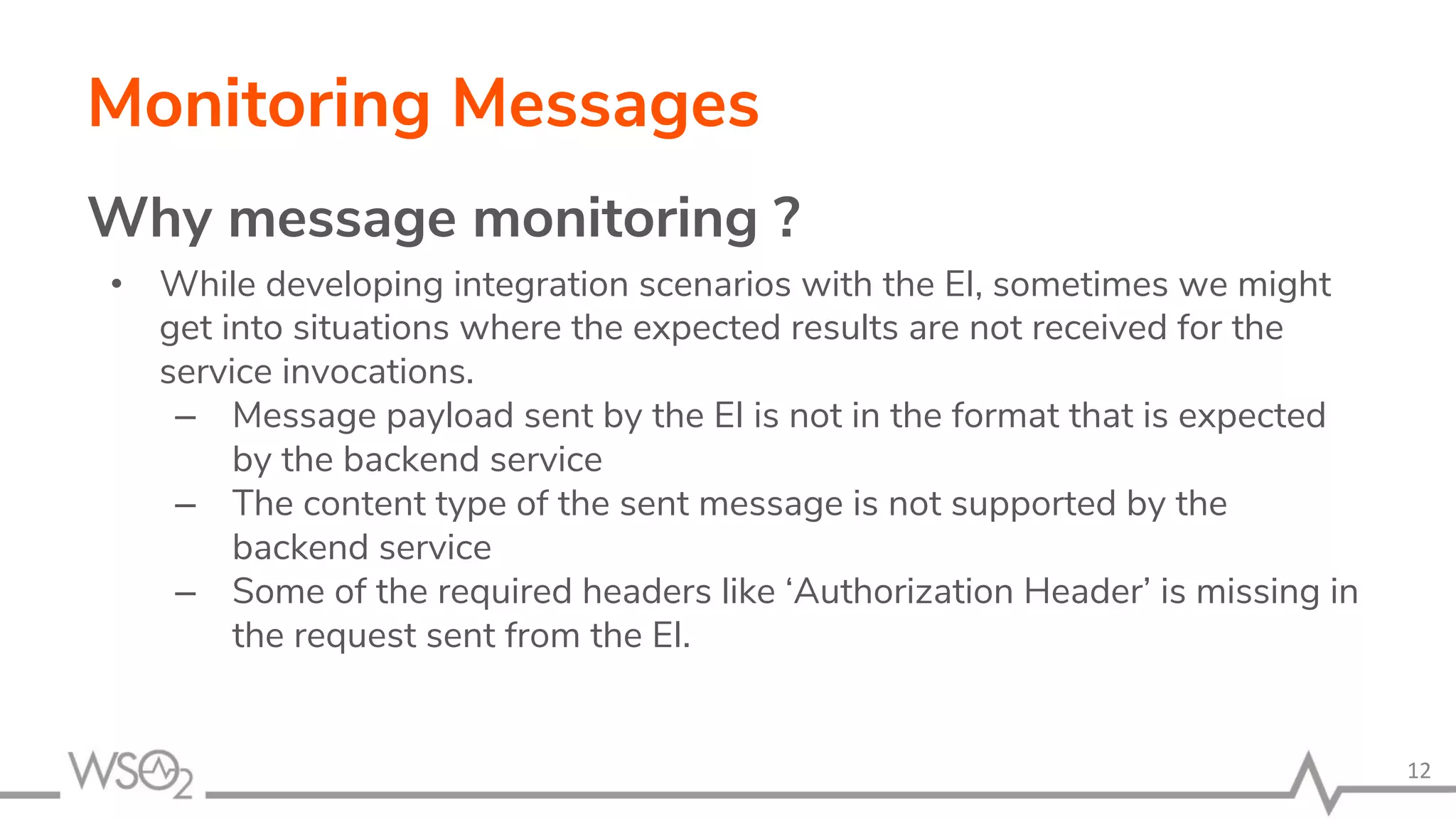 Monitoring Messages
Why message monitoring ?
• While developing integration scenarios with the EI, sometimes we might
get into situations where the expected results are not received for the
service invocations.
– Message payload sent by the EI is not in the format that is expected
by the backend service
– The content type of the sent message is not supported by the
backend service
– Some of the required headers like ‘Authorization Header’ is missing in
the request sent from the EI.
12
 