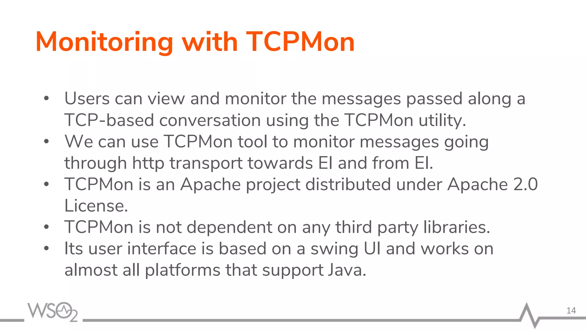Monitoring with TCPMon
• Users can view and monitor the messages passed along a
TCP-based conversation using the TCPMon utility.
• We can use TCPMon tool to monitor messages going
through http transport towards EI and from EI.
• TCPMon is an Apache project distributed under Apache 2.0
License.
• TCPMon is not dependent on any third party libraries.
• Its user interface is based on a swing UI and works on
almost all platforms that support Java.
14
 