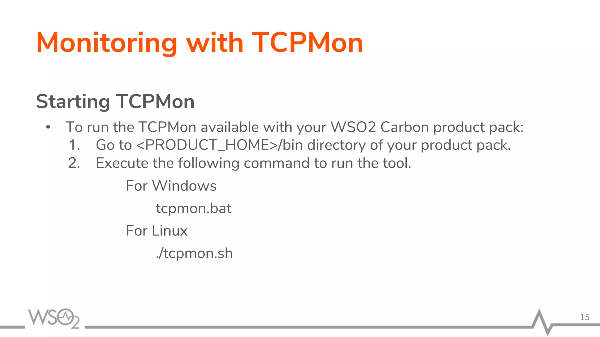 Monitoring with TCPMon
Starting TCPMon
• To run the TCPMon available with your WSO2 Carbon product pack:
1. Go to <PRODUCT_HOME>/bin directory of your product pack.
2. Execute the following command to run the tool.
For Windows
tcpmon.bat
For Linux
./tcpmon.sh
15
 