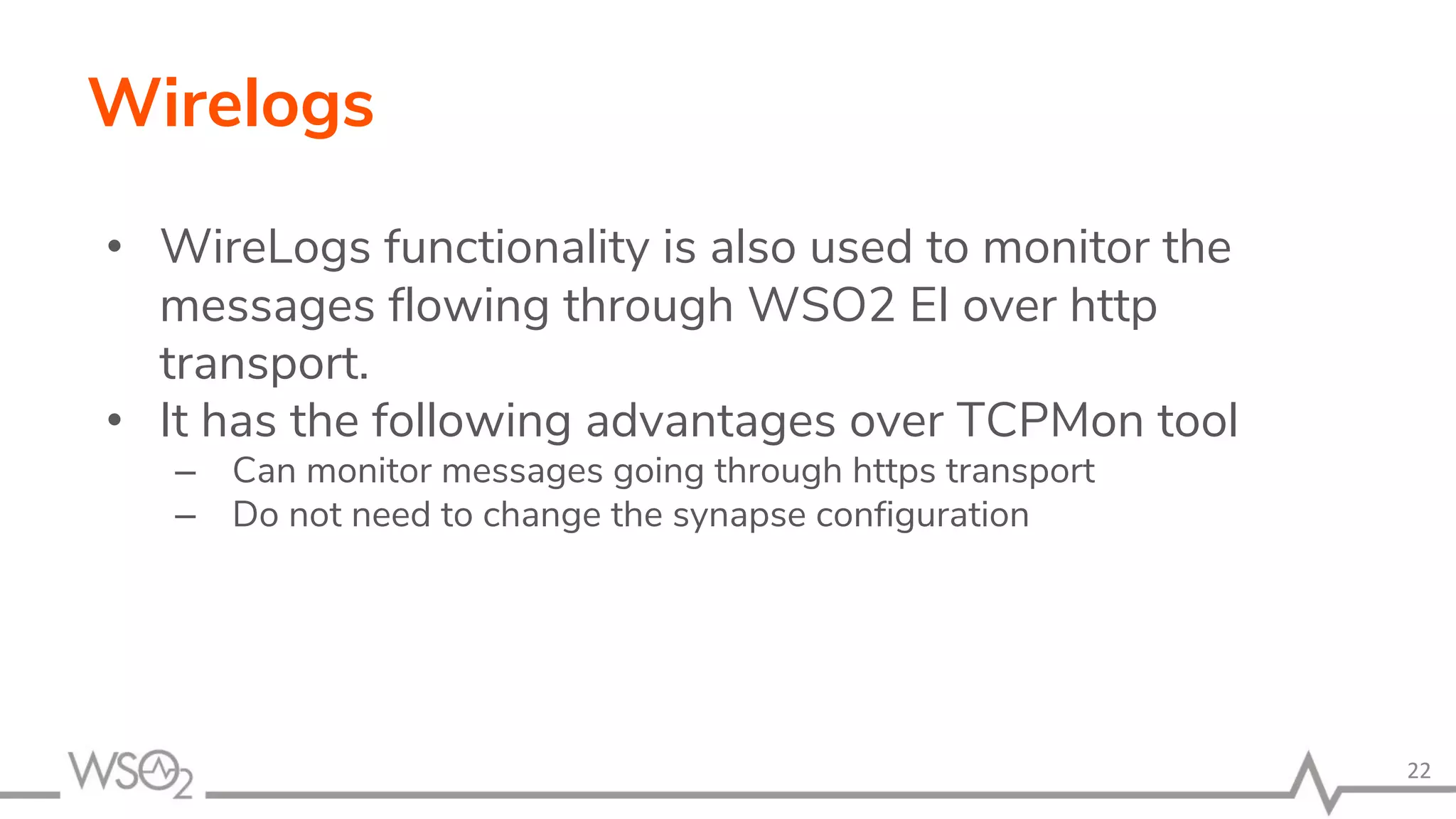 Wirelogs
• WireLogs functionality is also used to monitor the
messages flowing through WSO2 EI over http
transport.
• It has the following advantages over TCPMon tool
– Can monitor messages going through https transport
– Do not need to change the synapse configuration
22
 