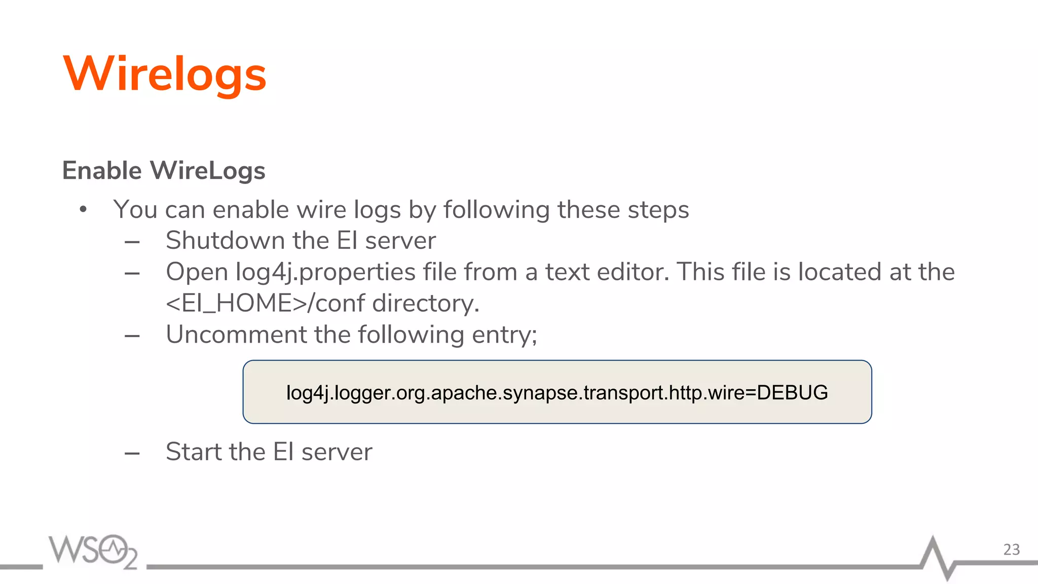 Wirelogs
Enable WireLogs
• You can enable wire logs by following these steps
– Shutdown the EI server
– Open log4j.properties file from a text editor. This file is located at the
<EI_HOME>/conf directory.
– Uncomment the following entry;
– Start the EI server
23
log4j.logger.org.apache.synapse.transport.http.wire=DEBUG
 