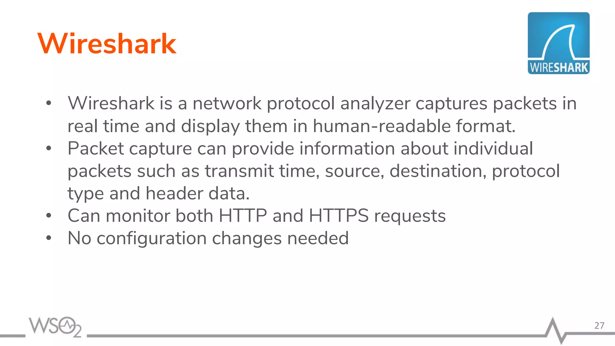 Wireshark
• Wireshark is a network protocol analyzer captures packets in
real time and display them in human-readable format.
• Packet capture can provide information about individual
packets such as transmit time, source, destination, protocol
type and header data.
• Can monitor both HTTP and HTTPS requests
• No configuration changes needed
27
 