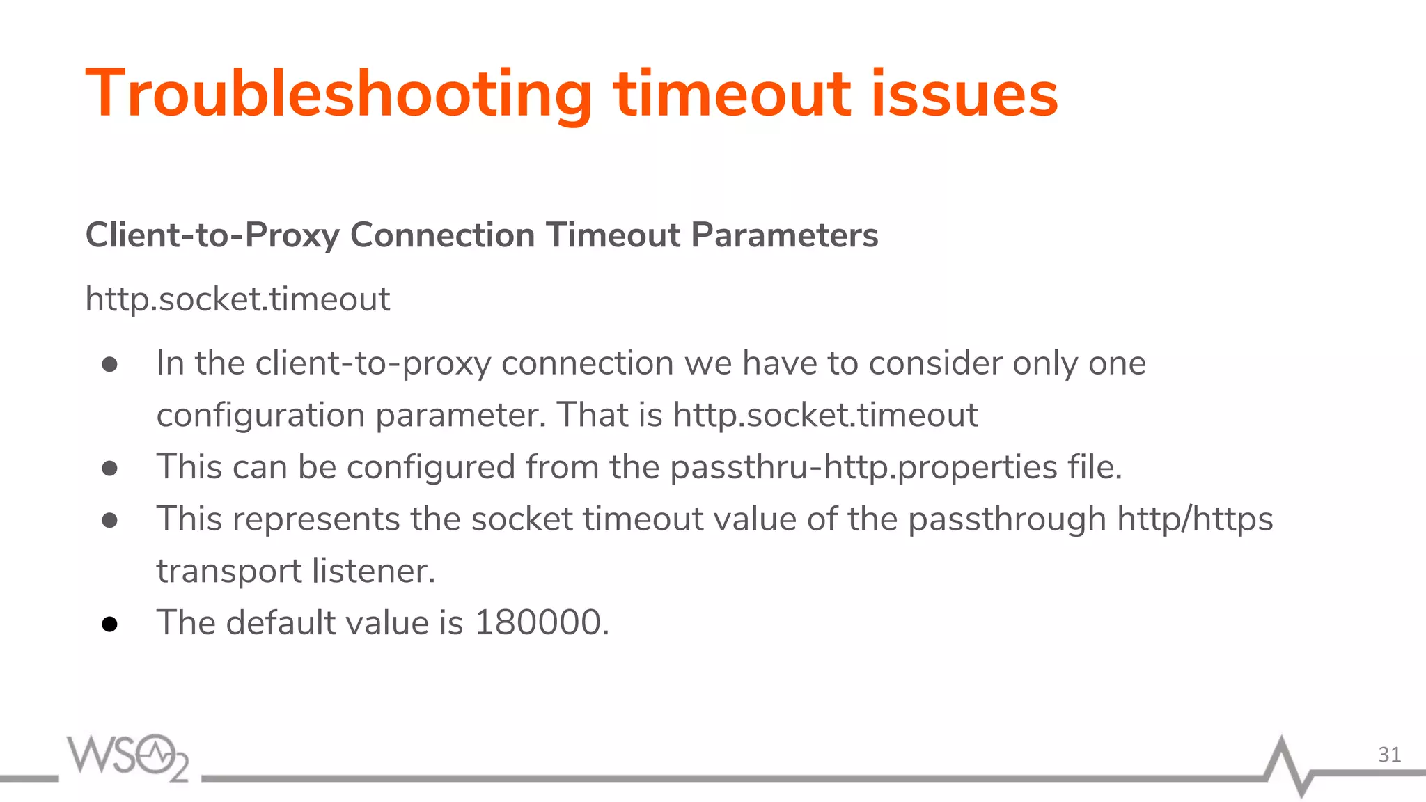 Troubleshooting timeout issues
Client-to-Proxy Connection Timeout Parameters
http.socket.timeout
● In the client-to-proxy connection we have to consider only one
configuration parameter. That is http.socket.timeout
● This can be configured from the passthru-http.properties file.
● This represents the socket timeout value of the passthrough http/https
transport listener.
● The default value is 180000.
31
 