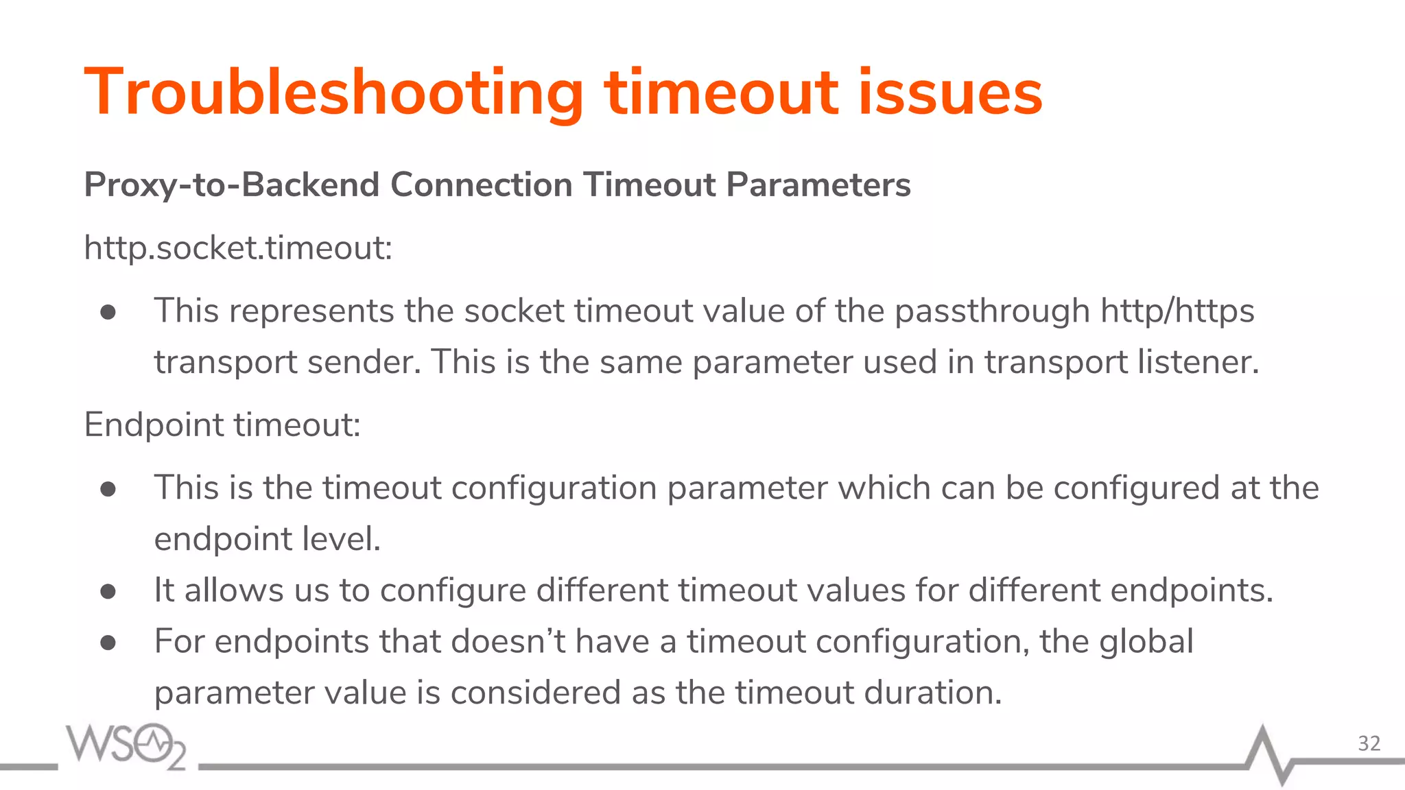 Troubleshooting timeout issues
Proxy-to-Backend Connection Timeout Parameters
http.socket.timeout:
● This represents the socket timeout value of the passthrough http/https
transport sender. This is the same parameter used in transport listener.
Endpoint timeout:
● This is the timeout configuration parameter which can be configured at the
endpoint level.
● It allows us to configure different timeout values for different endpoints.
● For endpoints that doesn’t have a timeout configuration, the global
parameter value is considered as the timeout duration.
32
 