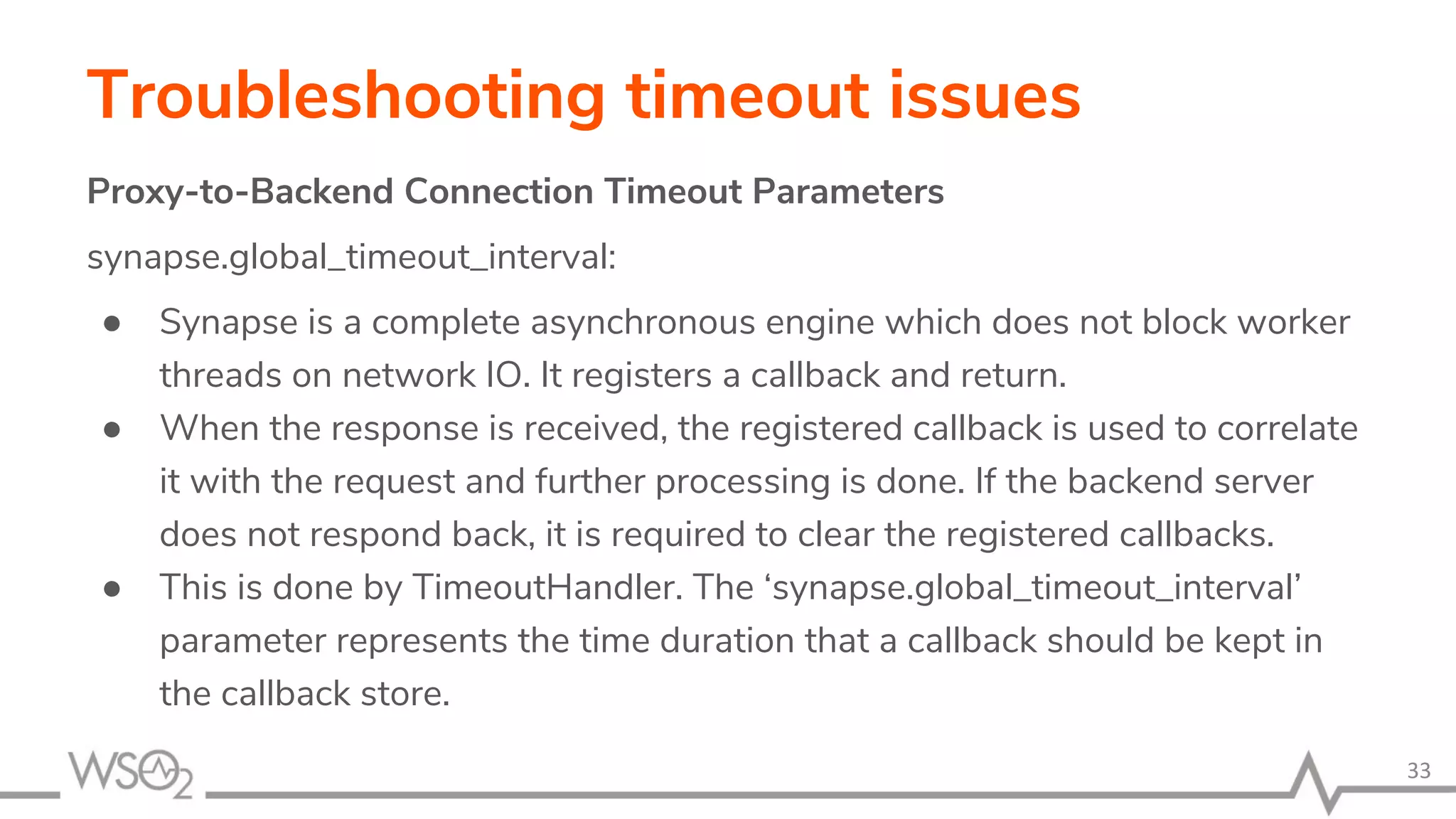 Troubleshooting timeout issues
Proxy-to-Backend Connection Timeout Parameters
synapse.global_timeout_interval:
● Synapse is a complete asynchronous engine which does not block worker
threads on network IO. It registers a callback and return.
● When the response is received, the registered callback is used to correlate
it with the request and further processing is done. If the backend server
does not respond back, it is required to clear the registered callbacks.
● This is done by TimeoutHandler. The ‘synapse.global_timeout_interval’
parameter represents the time duration that a callback should be kept in
the callback store.
33
 