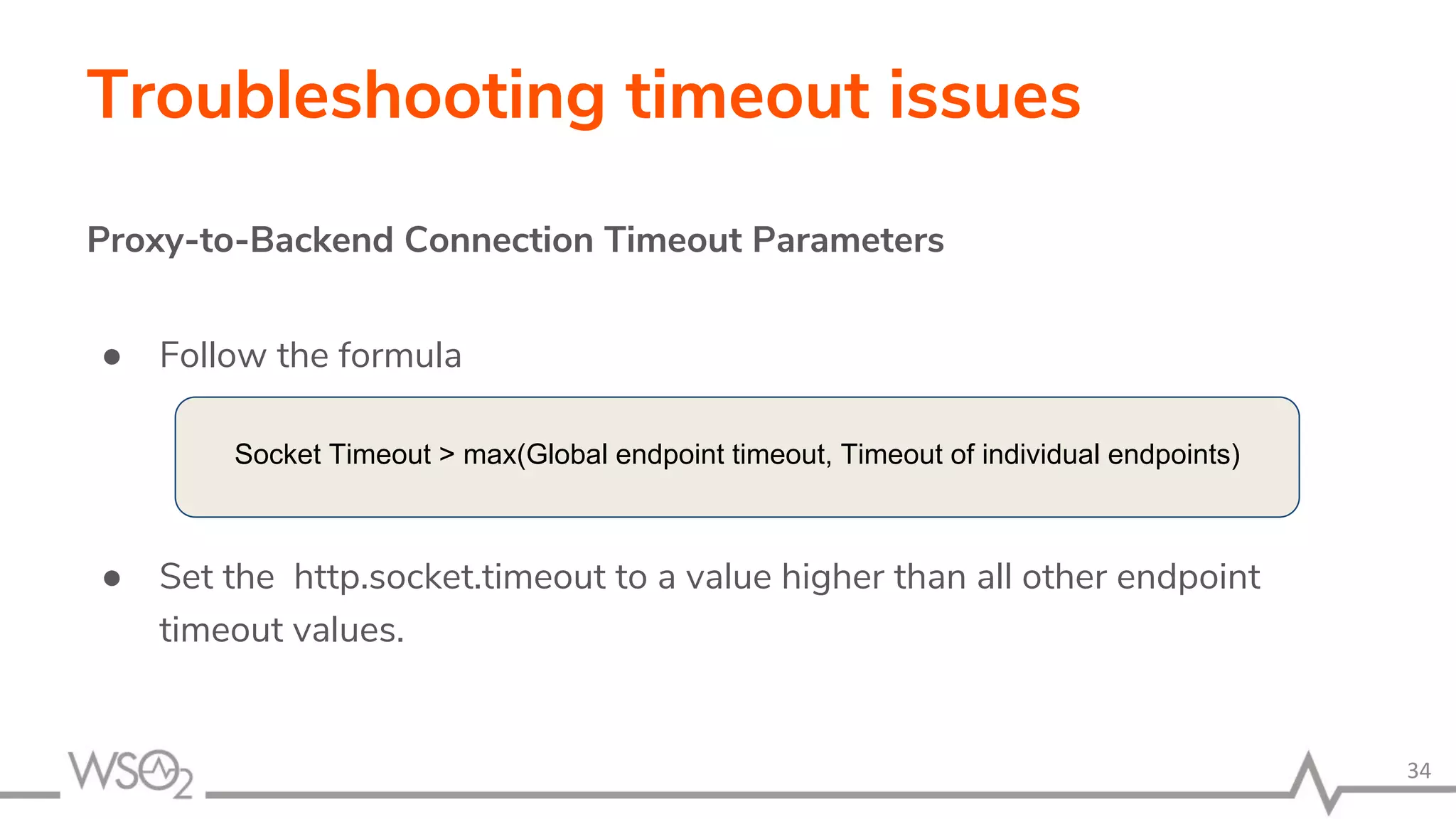 Troubleshooting timeout issues
Proxy-to-Backend Connection Timeout Parameters
● Follow the formula
● Set the http.socket.timeout to a value higher than all other endpoint
timeout values.
34
Socket Timeout > max(Global endpoint timeout, Timeout of individual endpoints)
 
