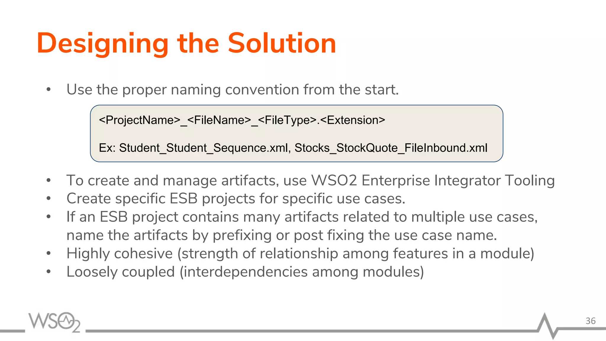 Designing the Solution
• Use the proper naming convention from the start.
• To create and manage artifacts, use WSO2 Enterprise Integrator Tooling
• Create specific ESB projects for specific use cases.
• If an ESB project contains many artifacts related to multiple use cases,
name the artifacts by prefixing or post fixing the use case name.
• Highly cohesive (strength of relationship among features in a module)
• Loosely coupled (interdependencies among modules)
36
<ProjectName>_<FileName>_<FileType>.<Extension>
Ex: Student_Student_Sequence.xml, Stocks_StockQuote_FileInbound.xml
 