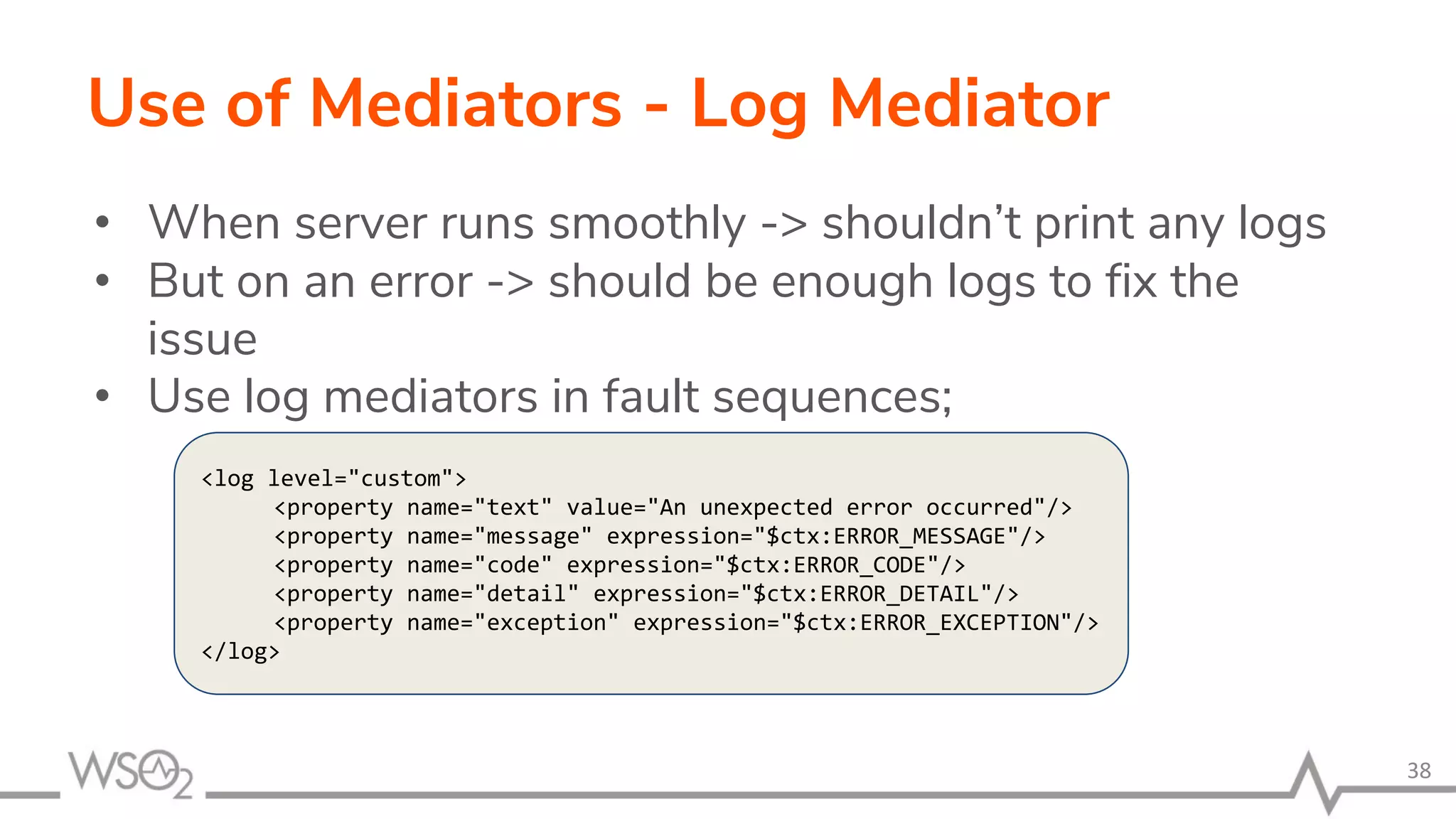 Use of Mediators - Log Mediator
• When server runs smoothly -> shouldn’t print any logs
• But on an error -> should be enough logs to fix the
issue
• Use log mediators in fault sequences;
38
<log level="custom">
<property name="text" value="An unexpected error occurred"/>
<property name="message" expression="$ctx:ERROR_MESSAGE"/>
<property name="code" expression="$ctx:ERROR_CODE"/>
<property name="detail" expression="$ctx:ERROR_DETAIL"/>
<property name="exception" expression="$ctx:ERROR_EXCEPTION"/>
</log>
 