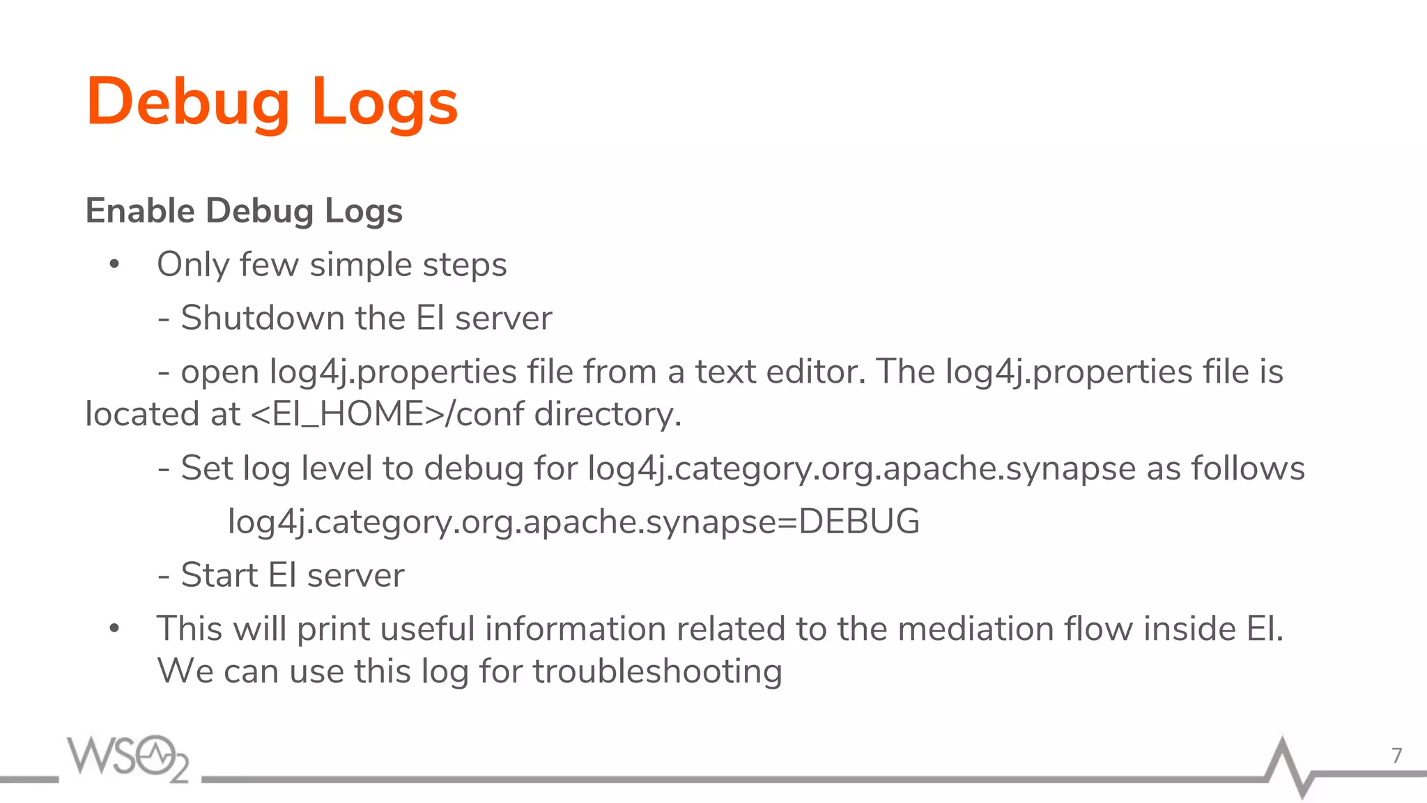 Debug Logs
Enable Debug Logs
• Only few simple steps
- Shutdown the EI server
- open log4j.properties file from a text editor. The log4j.properties file is
located at <EI_HOME>/conf directory.
- Set log level to debug for log4j.category.org.apache.synapse as follows
log4j.category.org.apache.synapse=DEBUG
- Start EI server
• This will print useful information related to the mediation flow inside EI.
We can use this log for troubleshooting
7
 