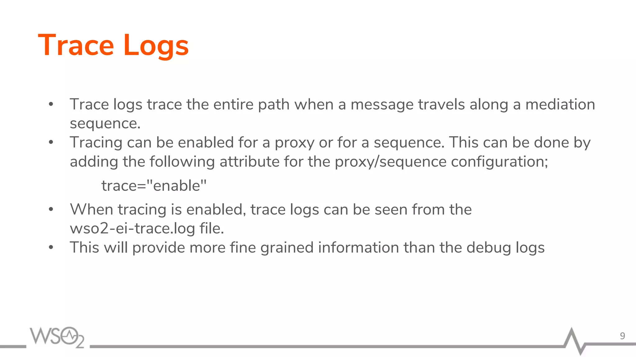 Trace Logs
• Trace logs trace the entire path when a message travels along a mediation
sequence.
• Tracing can be enabled for a proxy or for a sequence. This can be done by
adding the following attribute for the proxy/sequence configuration;
trace="enable"
• When tracing is enabled, trace logs can be seen from the
wso2-ei-trace.log file.
• This will provide more fine grained information than the debug logs
9
 