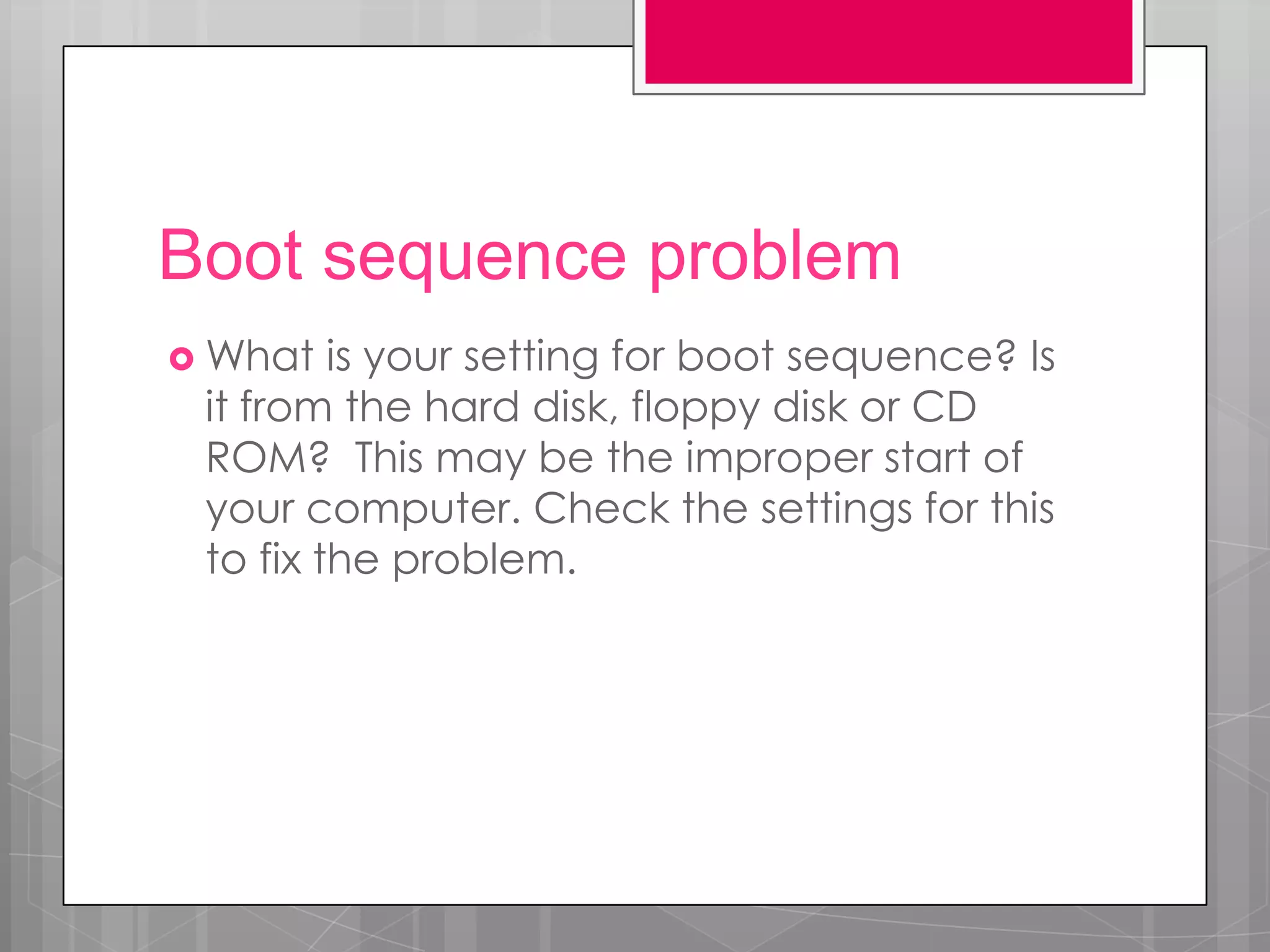 Boot sequence problem
 What   is your setting for boot sequence? Is
 it from the hard disk, floppy disk or CD
 ROM? This may be the improper start of
 your computer. Check the settings for this
 to fix the problem.
 