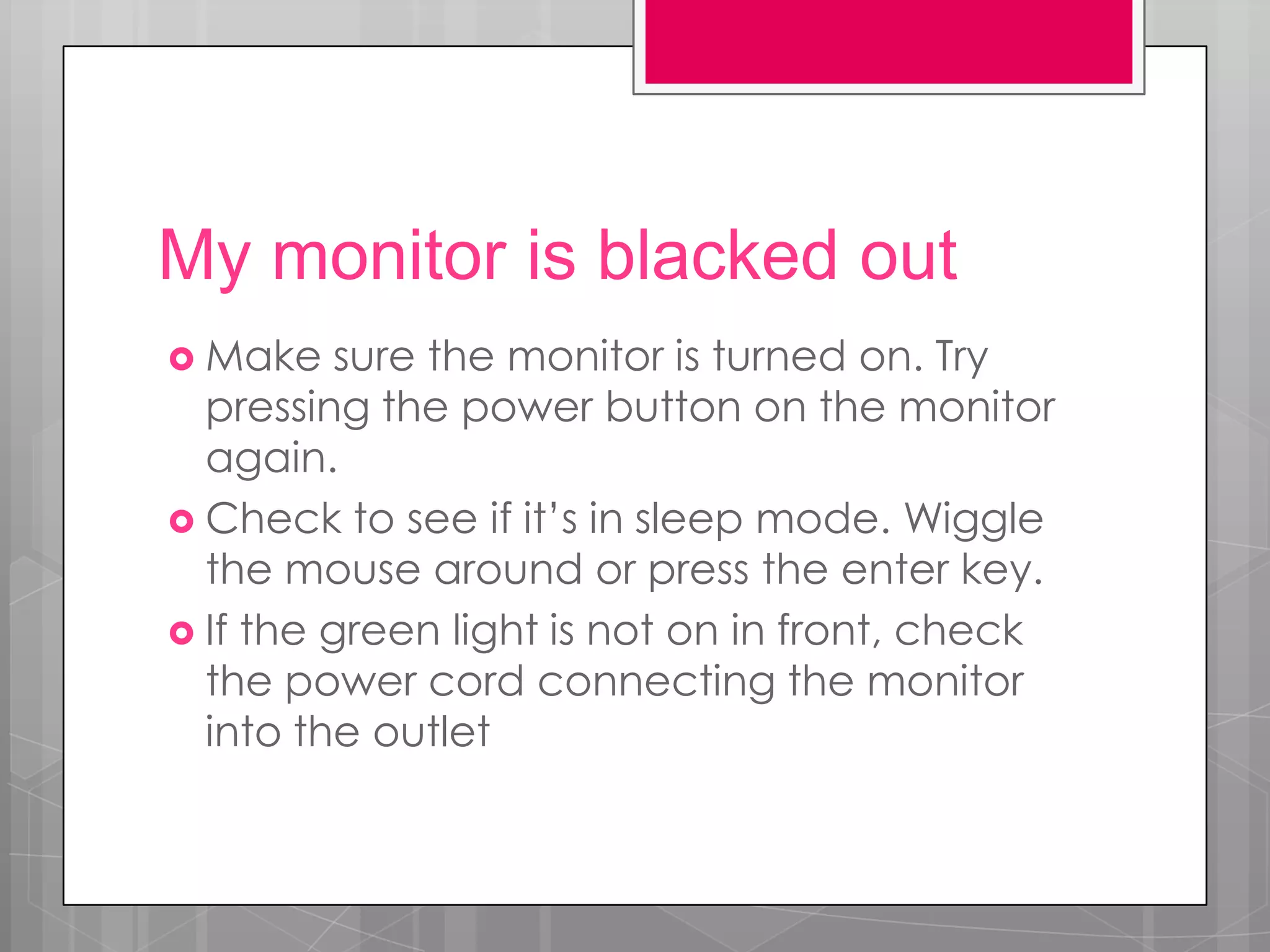 My monitor is blacked out
 Make    sure the monitor is turned on. Try
  pressing the power button on the monitor
  again.
 Check to see if it’s in sleep mode. Wiggle
  the mouse around or press the enter key.
 If the green light is not on in front, check
  the power cord connecting the monitor
  into the outlet
 