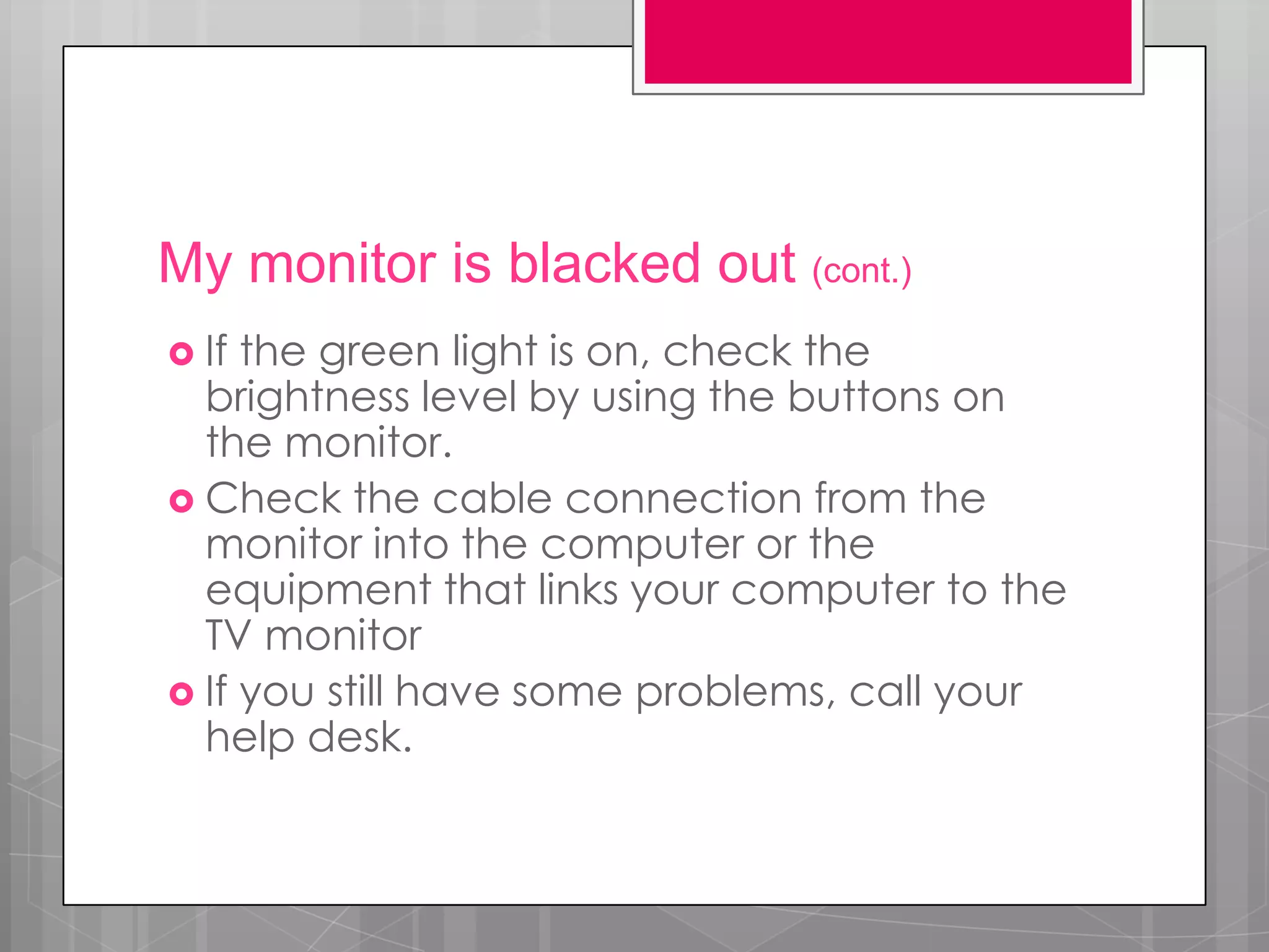 My monitor is blacked out (cont.)
 If the green light is on, check the
  brightness level by using the buttons on
  the monitor.
 Check the cable connection from the
  monitor into the computer or the
  equipment that links your computer to the
  TV monitor
 If you still have some problems, call your
  help desk.
 