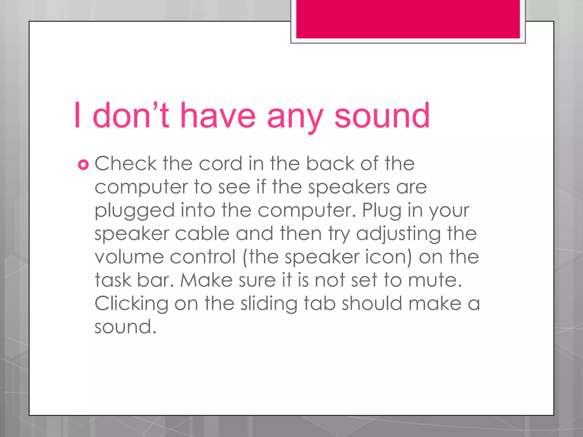I don’t have any sound
 Check the cord in the back of the
 computer to see if the speakers are
 plugged into the computer. Plug in your
 speaker cable and then try adjusting the
 volume control (the speaker icon) on the
 task bar. Make sure it is not set to mute.
 Clicking on the sliding tab should make a
 sound.
 