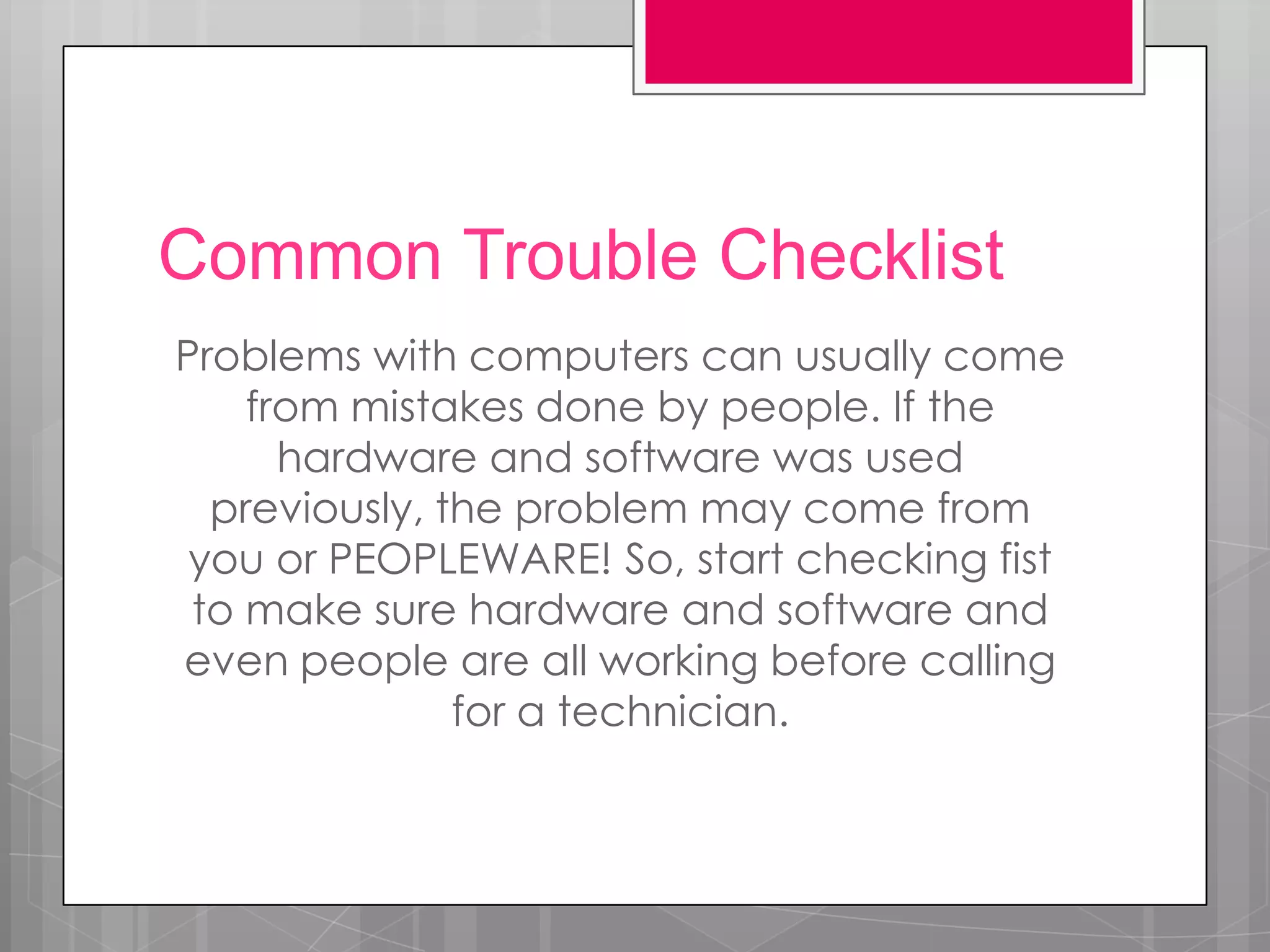 Common Trouble Checklist
Problems with computers can usually come
    from mistakes done by people. If the
      hardware and software was used
  previously, the problem may come from
 you or PEOPLEWARE! So, start checking fist
 to make sure hardware and software and
even people are all working before calling
               for a technician.
 