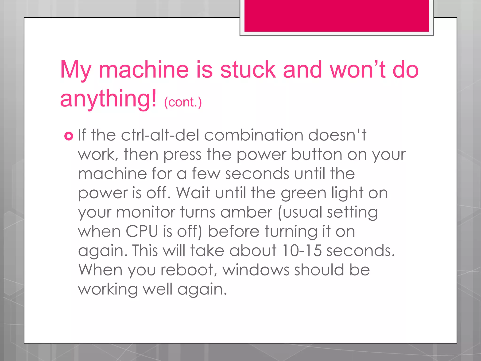 My machine is stuck and won’t do
anything! (cont.)
 If
   the ctrl-alt-del combination doesn’t
  work, then press the power button on your
  machine for a few seconds until the
  power is off. Wait until the green light on
  your monitor turns amber (usual setting
  when CPU is off) before turning it on
  again. This will take about 10-15 seconds.
  When you reboot, windows should be
  working well again.
 