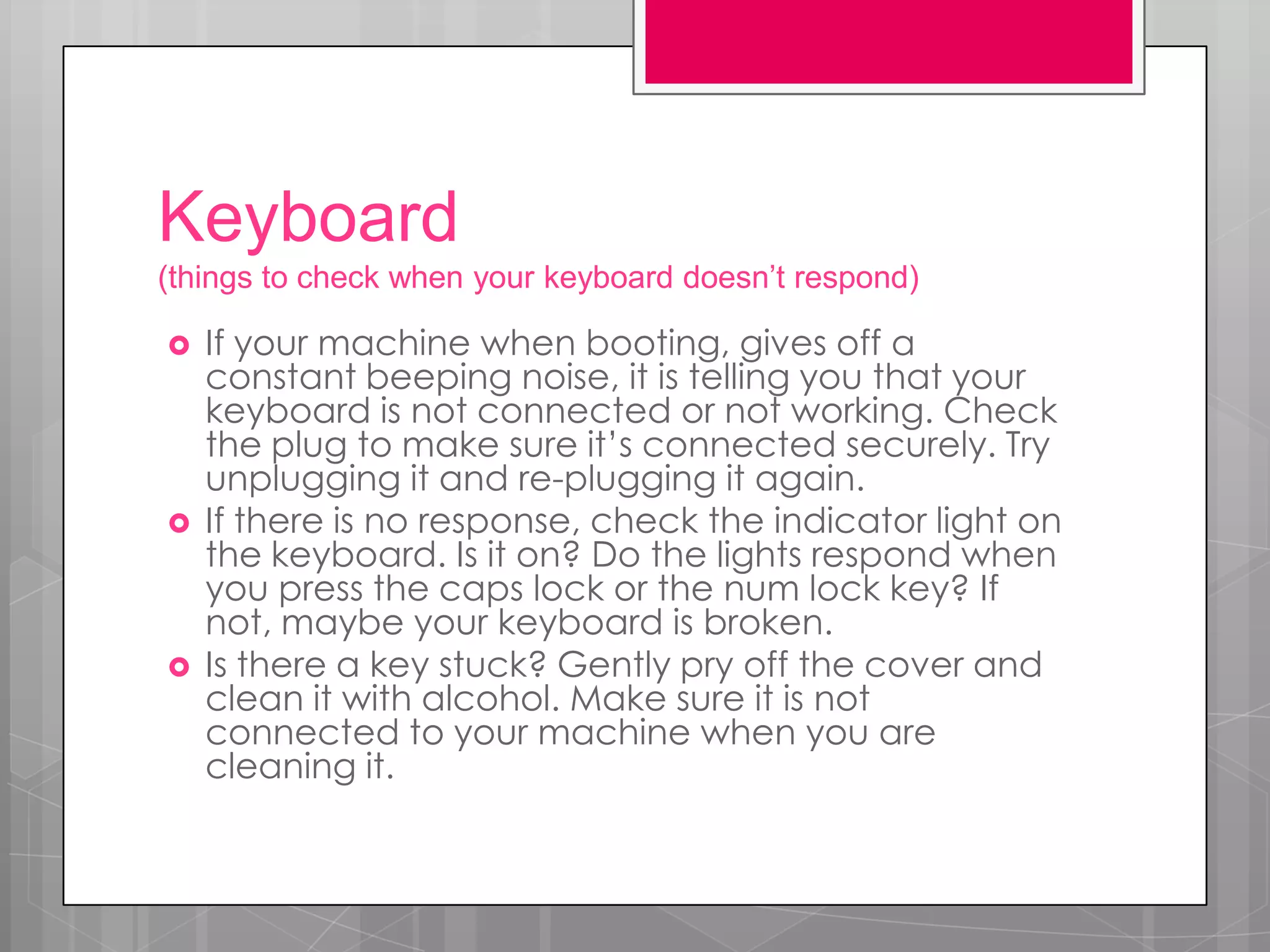 Keyboard
(things to check when your keyboard doesn’t respond)

   If your machine when booting, gives off a
    constant beeping noise, it is telling you that your
    keyboard is not connected or not working. Check
    the plug to make sure it’s connected securely. Try
    unplugging it and re-plugging it again.
   If there is no response, check the indicator light on
    the keyboard. Is it on? Do the lights respond when
    you press the caps lock or the num lock key? If
    not, maybe your keyboard is broken.
   Is there a key stuck? Gently pry off the cover and
    clean it with alcohol. Make sure it is not
    connected to your machine when you are
    cleaning it.
 