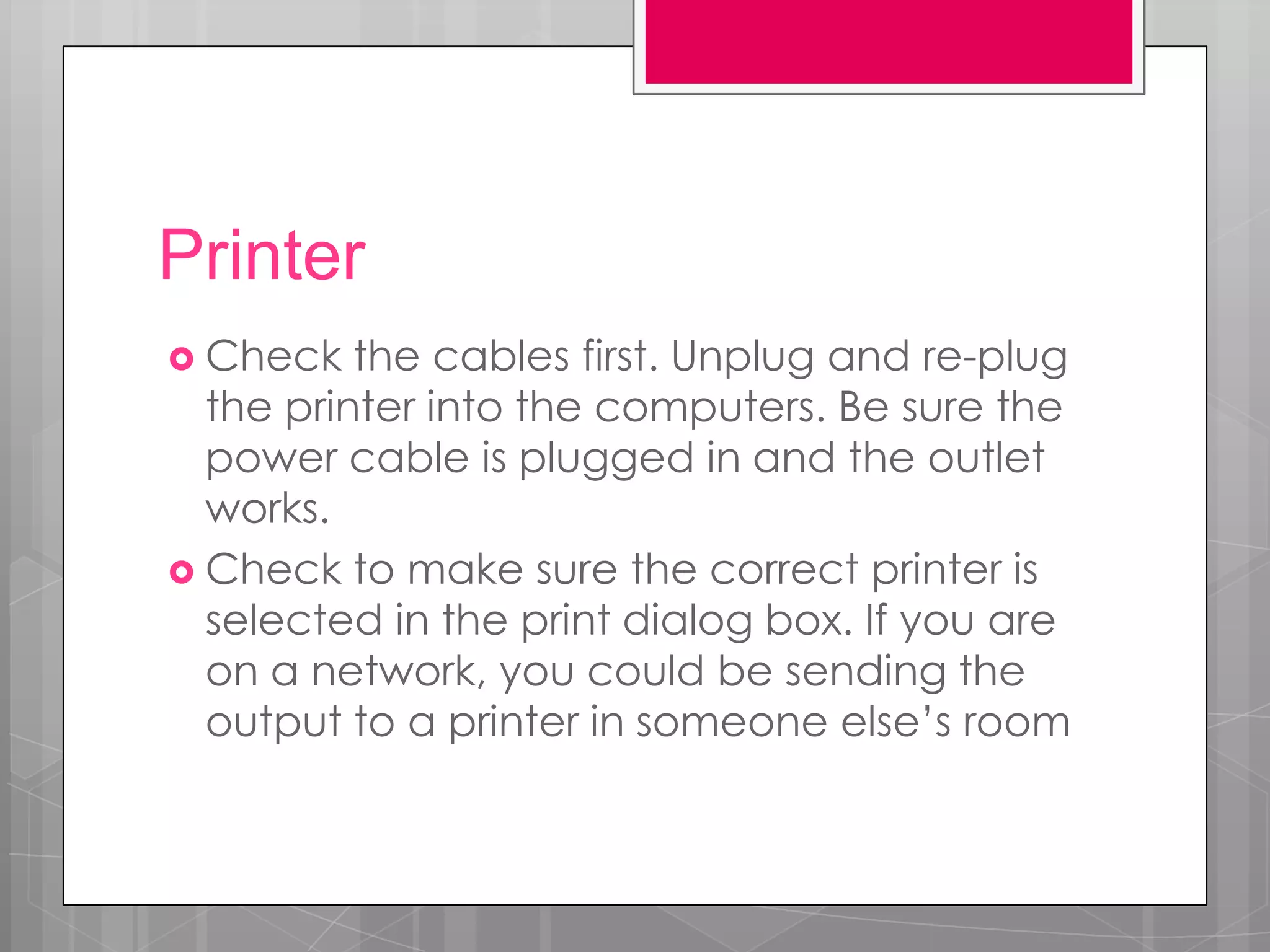 Printer
 Check   the cables first. Unplug and re-plug
  the printer into the computers. Be sure the
  power cable is plugged in and the outlet
  works.
 Check to make sure the correct printer is
  selected in the print dialog box. If you are
  on a network, you could be sending the
  output to a printer in someone else’s room
 