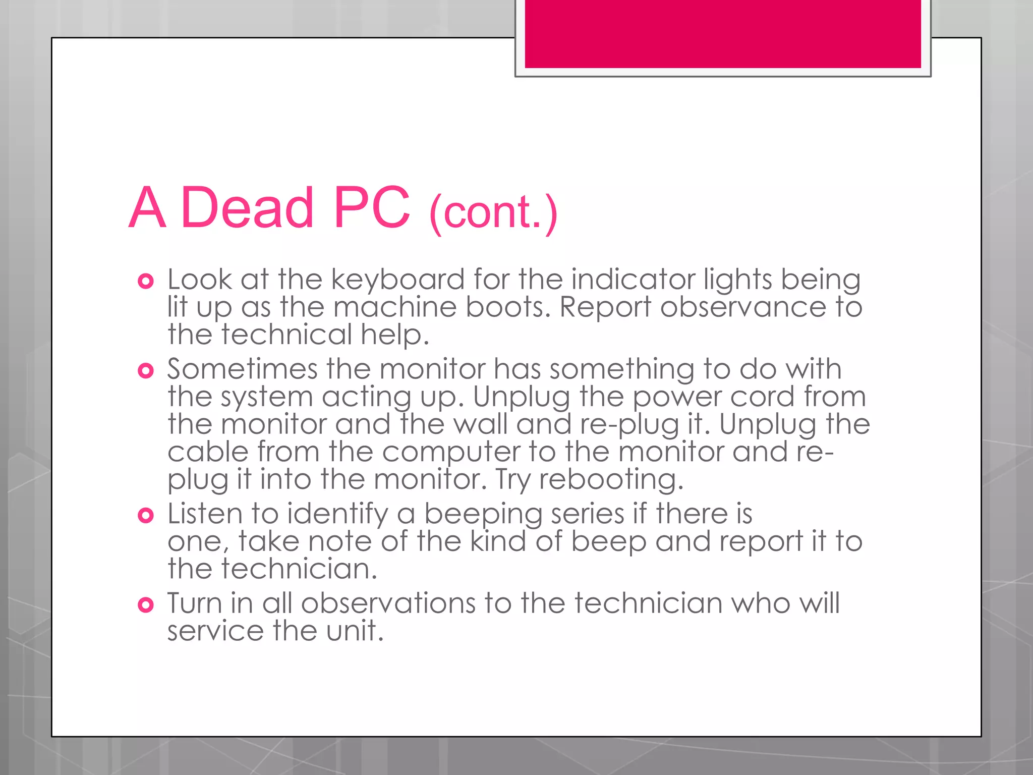 A Dead PC (cont.)
   Look at the keyboard for the indicator lights being
    lit up as the machine boots. Report observance to
    the technical help.
   Sometimes the monitor has something to do with
    the system acting up. Unplug the power cord from
    the monitor and the wall and re-plug it. Unplug the
    cable from the computer to the monitor and re-
    plug it into the monitor. Try rebooting.
   Listen to identify a beeping series if there is
    one, take note of the kind of beep and report it to
    the technician.
   Turn in all observations to the technician who will
    service the unit.
 