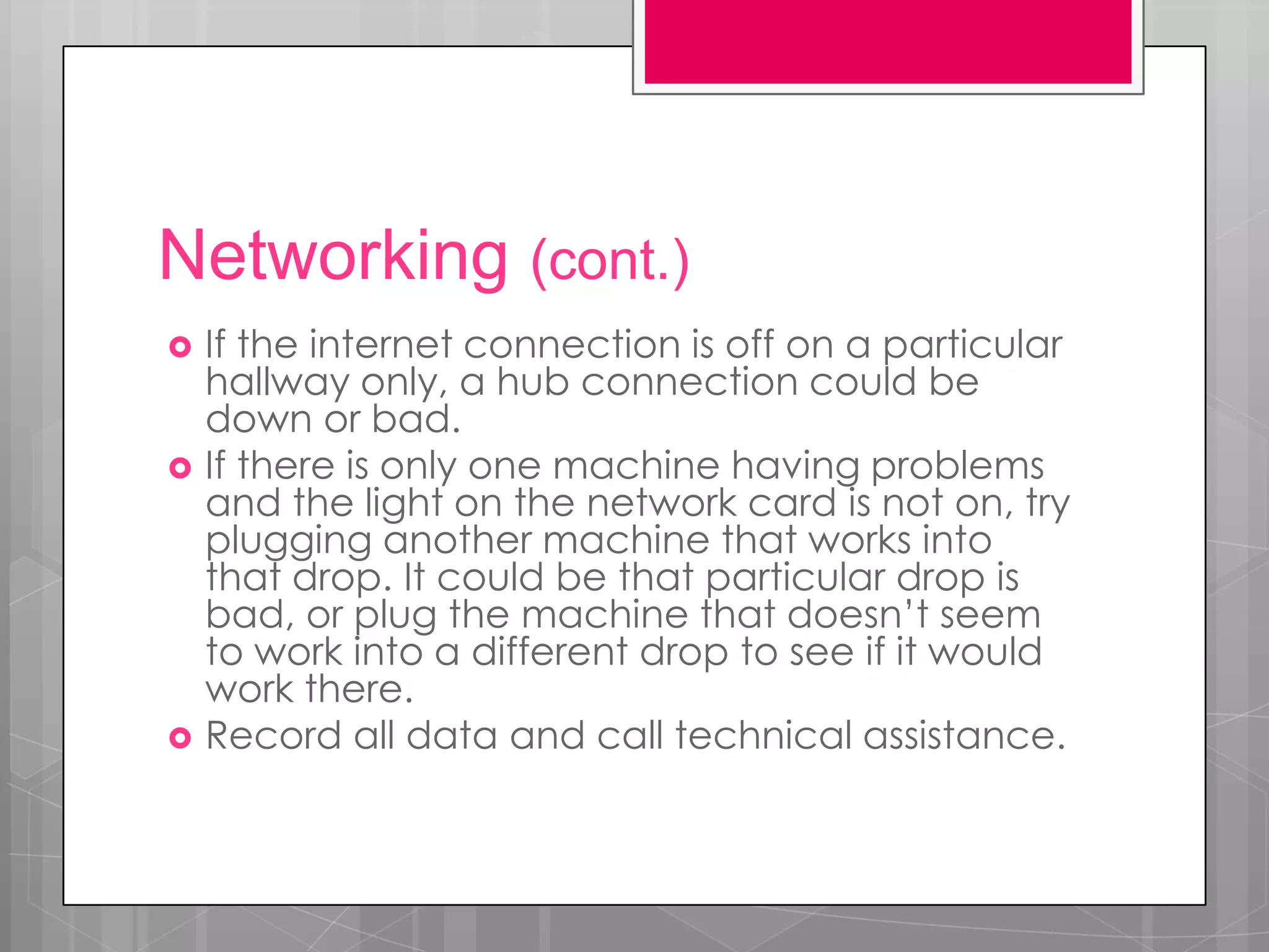 Networking (cont.)
   If the internet connection is off on a particular
    hallway only, a hub connection could be
    down or bad.
   If there is only one machine having problems
    and the light on the network card is not on, try
    plugging another machine that works into
    that drop. It could be that particular drop is
    bad, or plug the machine that doesn’t seem
    to work into a different drop to see if it would
    work there.
   Record all data and call technical assistance.
 