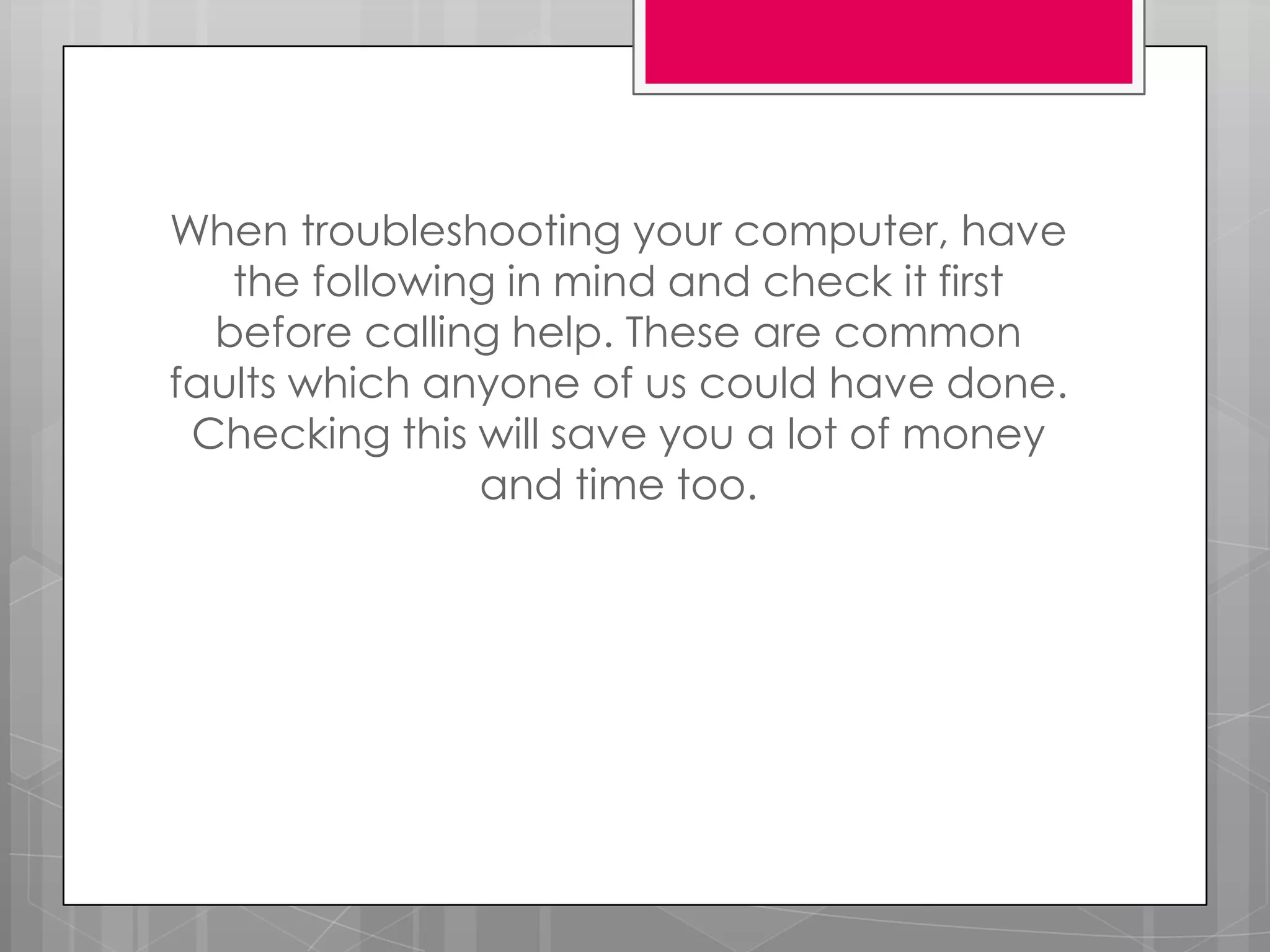 When troubleshooting your computer, have
   the following in mind and check it first
  before calling help. These are common
faults which anyone of us could have done.
 Checking this will save you a lot of money
               and time too.
 