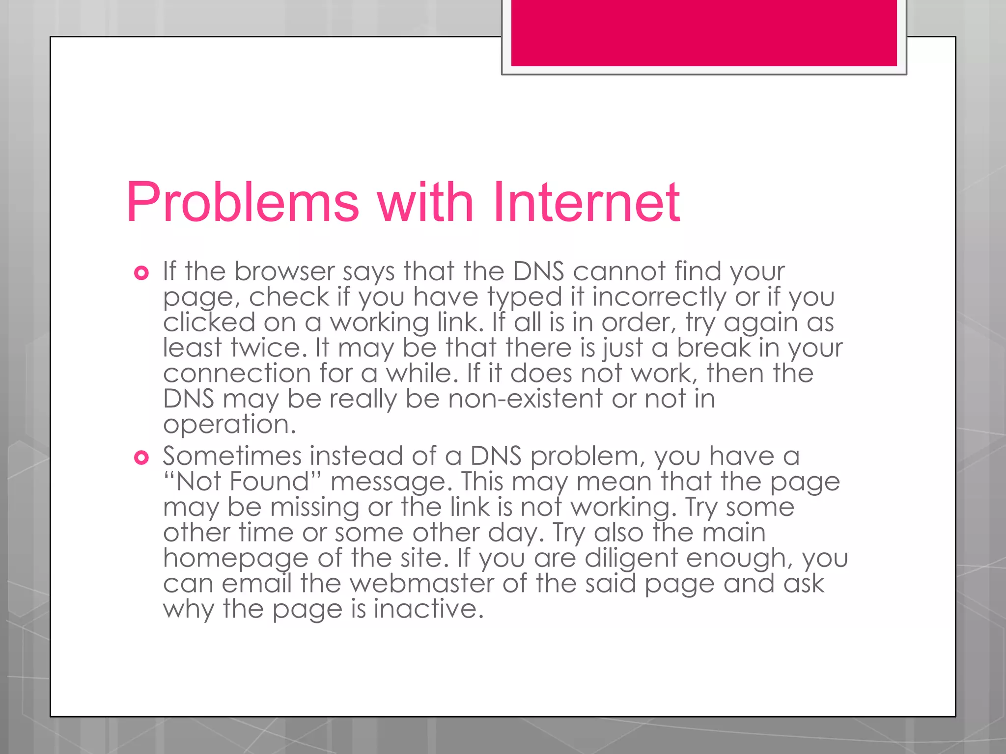 Problems with Internet
   If the browser says that the DNS cannot find your
    page, check if you have typed it incorrectly or if you
    clicked on a working link. If all is in order, try again as
    least twice. It may be that there is just a break in your
    connection for a while. If it does not work, then the
    DNS may be really be non-existent or not in
    operation.
   Sometimes instead of a DNS problem, you have a
    “Not Found” message. This may mean that the page
    may be missing or the link is not working. Try some
    other time or some other day. Try also the main
    homepage of the site. If you are diligent enough, you
    can email the webmaster of the said page and ask
    why the page is inactive.
 