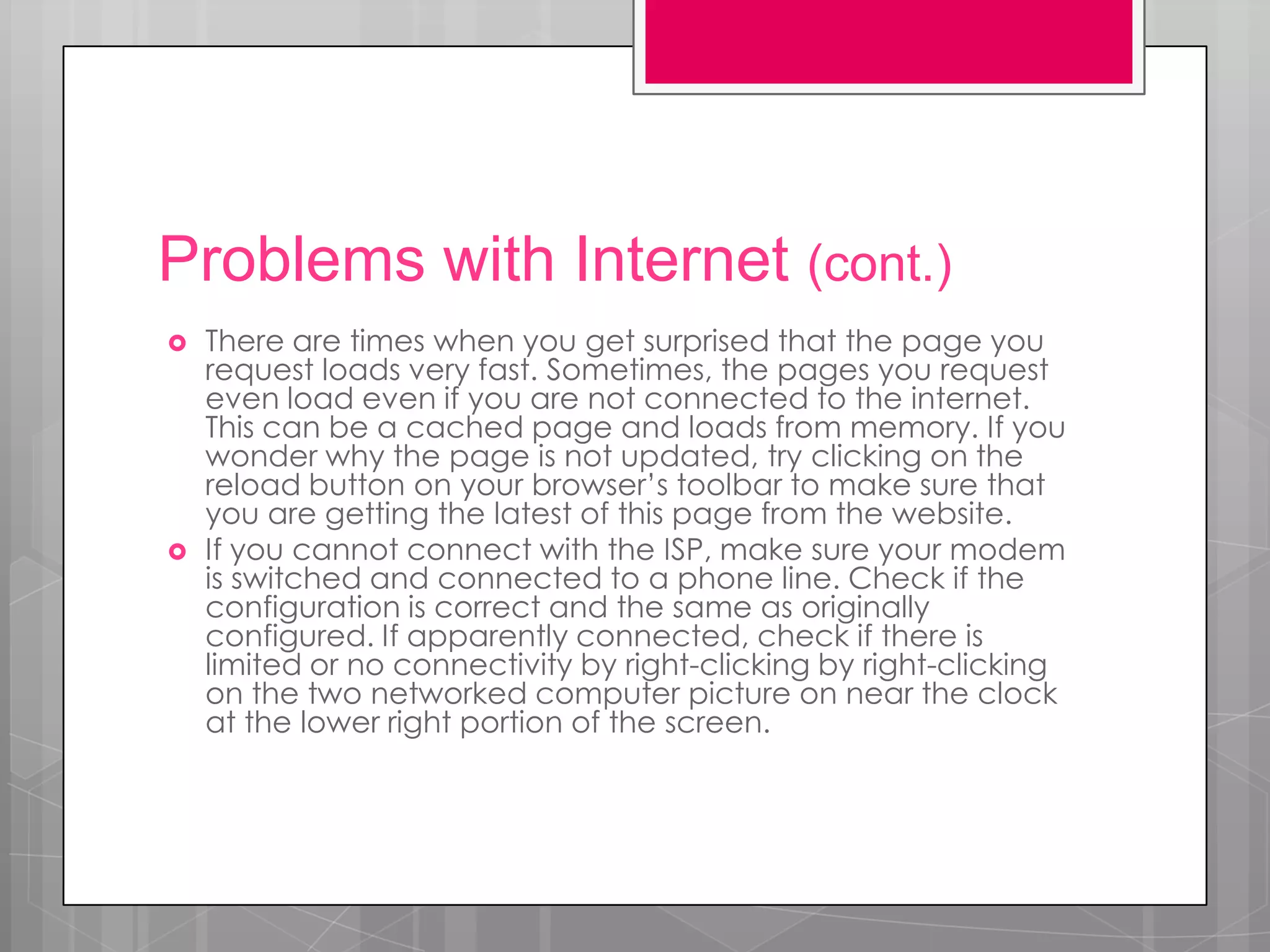 Problems with Internet (cont.)
   There are times when you get surprised that the page you
    request loads very fast. Sometimes, the pages you request
    even load even if you are not connected to the internet.
    This can be a cached page and loads from memory. If you
    wonder why the page is not updated, try clicking on the
    reload button on your browser’s toolbar to make sure that
    you are getting the latest of this page from the website.
   If you cannot connect with the ISP, make sure your modem
    is switched and connected to a phone line. Check if the
    configuration is correct and the same as originally
    configured. If apparently connected, check if there is
    limited or no connectivity by right-clicking by right-clicking
    on the two networked computer picture on near the clock
    at the lower right portion of the screen.
 