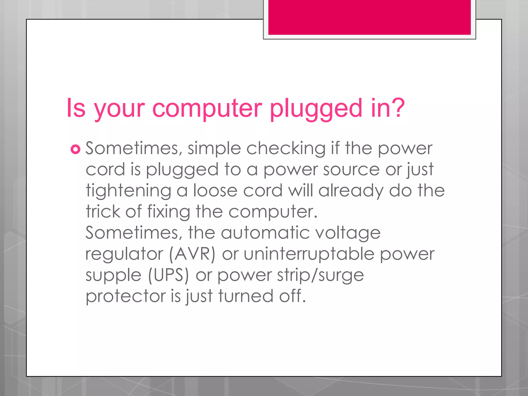 Is your computer plugged in?
 Sometimes,    simple checking if the power
 cord is plugged to a power source or just
 tightening a loose cord will already do the
 trick of fixing the computer.
 Sometimes, the automatic voltage
 regulator (AVR) or uninterruptable power
 supple (UPS) or power strip/surge
 protector is just turned off.
 