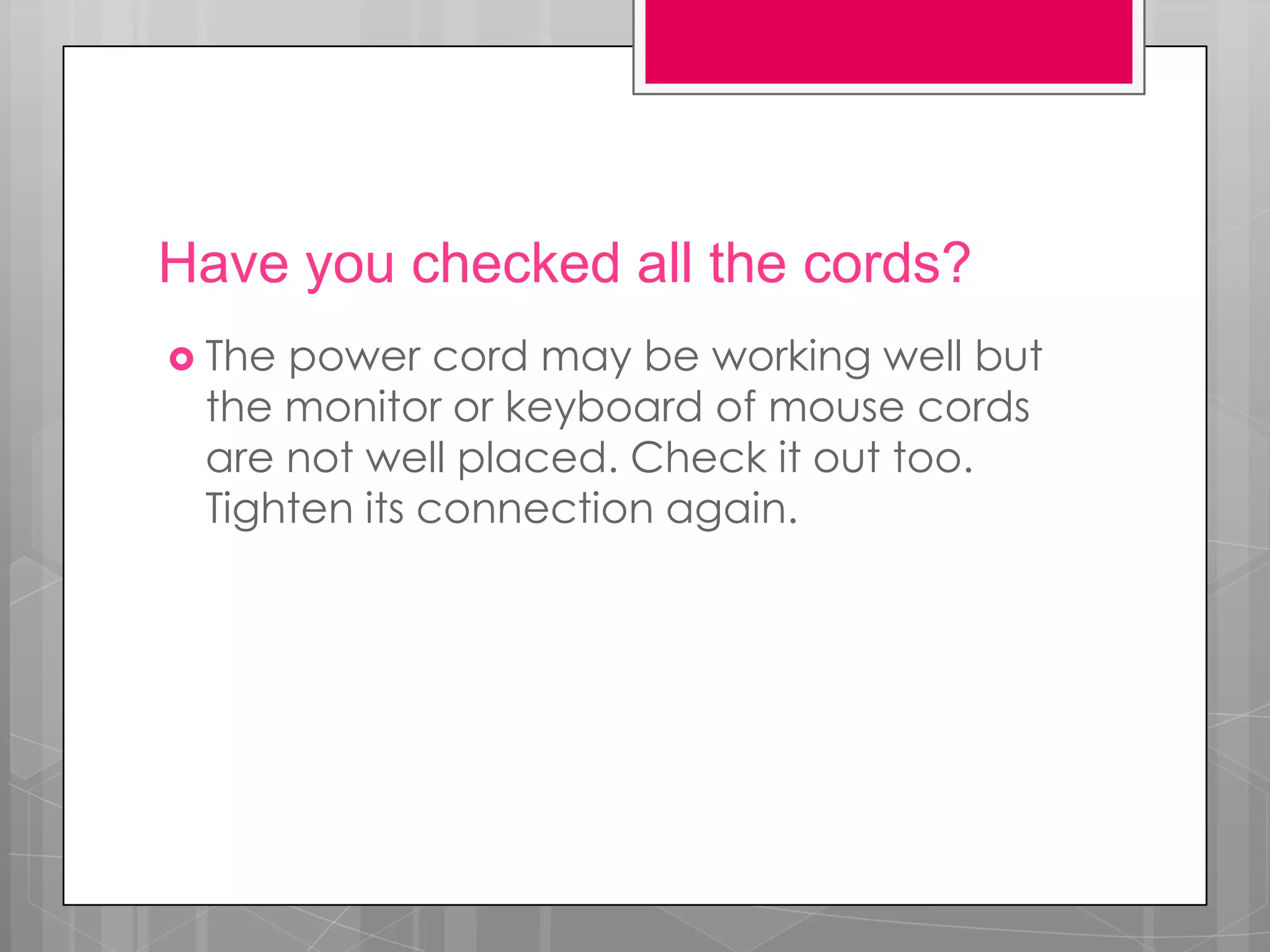 Have you checked all the cords?
 Thepower cord may be working well but
 the monitor or keyboard of mouse cords
 are not well placed. Check it out too.
 Tighten its connection again.
 