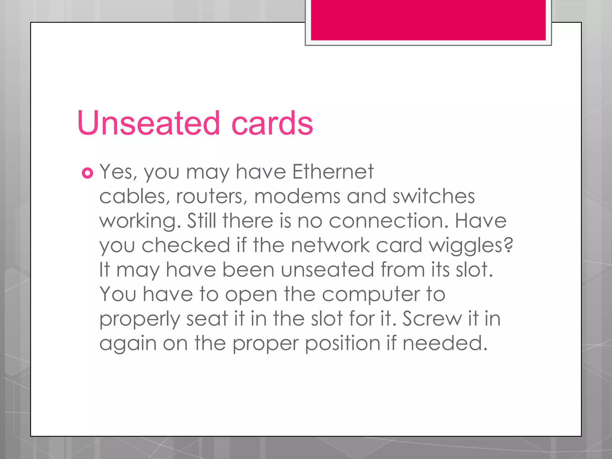 Unseated cards
 Yes,you may have Ethernet
 cables, routers, modems and switches
 working. Still there is no connection. Have
 you checked if the network card wiggles?
 It may have been unseated from its slot.
 You have to open the computer to
 properly seat it in the slot for it. Screw it in
 again on the proper position if needed.
 