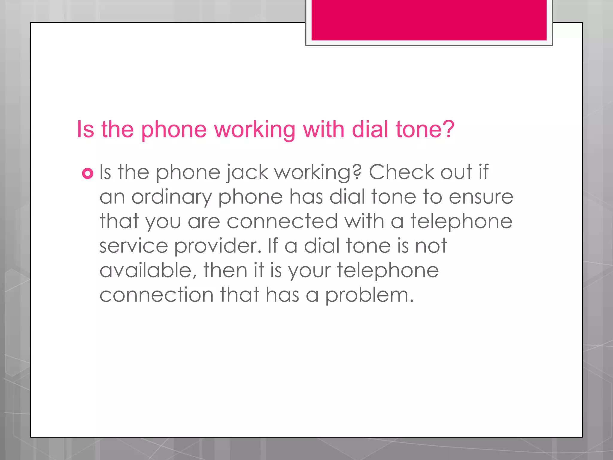 Is the phone working with dial tone?
 Isthe phone jack working? Check out if
  an ordinary phone has dial tone to ensure
  that you are connected with a telephone
  service provider. If a dial tone is not
  available, then it is your telephone
  connection that has a problem.
 