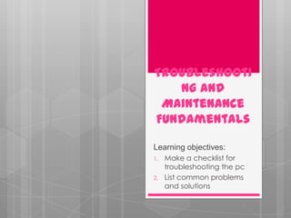 Troubleshooti
   ng and
 Maintenance
Fundamentals

Learning objectives:
1.   Make a checklist for
     troubleshooting the pc
2.   List common problems
     and solutions
 