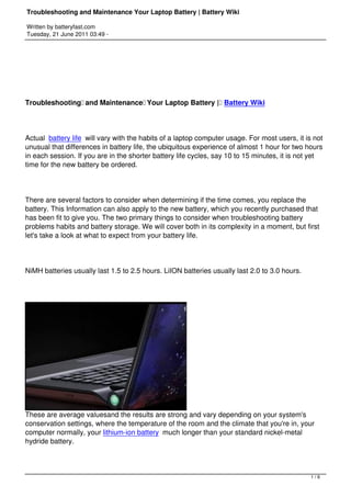 Troubleshooting and Maintenance Your Laptop Battery | Battery Wiki

Written by batteryfast.com
Tuesday, 21 June 2011 03:49 -




Troubleshooting and Maintenance Your Laptop Battery |  Battery Wiki




Actual  battery life will vary with the habits of a laptop computer usage. For most users, it is not
unusual that differences in battery life, the ubiquitous experience of almost 1 hour for two hours
in each session. If you are in the shorter battery life cycles, say 10 to 15 minutes, it is not yet
time for the new battery be ordered.




There are several factors to consider when determining if the time comes, you replace the
battery. This Information can also apply to the new battery, which you recently purchased that
has been fit to give you. The two primary things to consider when troubleshooting battery
problems habits and battery storage. We will cover both in its complexity in a moment, but first
let's take a look at what to expect from your battery life.




NiMH batteries usually last 1.5 to 2.5 hours. LiION batteries usually last 2.0 to 3.0 hours.




These are average valuesand the results are strong and vary depending on your system's
conservation settings, where the temperature of the room and the climate that you're in, your
computer normally, your lithium-ion battery much longer than your standard nickel-metal
hydride battery.



                                                                                                1/6
 