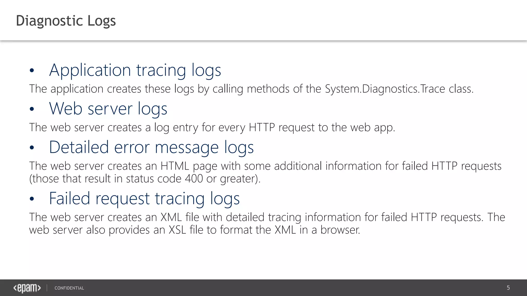 5CONFIDENTIAL
Diagnostic Logs
The application creates these logs by calling methods of the System.Diagnostics.Trace class.
The web server creates a log entry for every HTTP request to the web app.
The web server creates an HTML page with some additional information for failed HTTP requests
(those that result in status code 400 or greater).
The web server creates an XML file with detailed tracing information for failed HTTP requests. The
web server also provides an XSL file to format the XML in a browser.
 