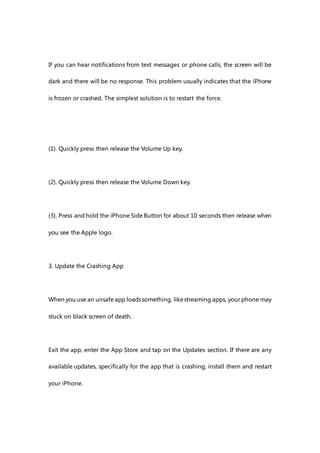 If you can hear notifications from text messages or phone calls, the screen will be
dark and there will be no response. This problem usually indicates that the iPhone
is frozen or crashed. The simplest solution is to restart the force.
(1). Quickly press then release the Volume Up key.
(2). Quickly press then release the Volume Down key.
(3). Press and hold the iPhone Side Button for about 10 seconds then release when
you see the Apple logo.
3. Update the Crashing App
When you use an unsafe app loadssomething, likestreaming apps, your phone may
stuck on black screen of death.
Exit the app, enter the App Store and tap on the Updates section. If there are any
available updates, specifically for the app that is crashing, install them and restart
your iPhone.
 