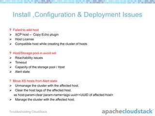 Install ,Configuration & Deployment Issues
? Failed to add host
 XCP host – Copy Echo plugin
 Host License
 Compatible host while creating the cluster of hosts

? Host/Storage pool in avoid set
 Reachability issues
 Timeout
 Capacity of the storage pool / Host
 Alert state
? Move XS hosts from Alert state
 Unmanage the cluster with the affected host.
 Clear the host tags of the affected host.
xe host-param-clear param-name=tags uuid=<UUID of affected host>
 Manage the cluster with the affected host.

Troubleshooting CloudStack

 