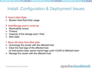 Install ,Configuration & Deployment Issues
? Host in Alert State
 Monitor Host Root Disk usage
?





Host/Storage pool in avoid set
Reachability issues
Timeout
Capacity of the storage pool / Host
Alert state

? Move XS hosts from Alert state
 Unmanage the cluster with the affected host.
 Clear the host tags of the affected host.
xe host-param-clear param-name=tags uuid=<UUID of affected host>
 Manage the cluster with the affected host.

Troubleshooting CloudStack

 