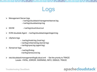 Logs
 Management Server logs
- /var/log/cloudstack/managementserver.log
- /var/log/cloudstack/api.log
 SSVM

- /var/log/cloud/cloud.out

 KVM cloudstak Agent - /var/log/cloudstack/agent/agent.log
 vSphere logs
- /var/log/hostd.log (host log)
- /var/log/vmkernel.log (kernel log)
- /var/log/vpxa.log (agent log)
 Xenserver logs
- /var/log/Smlog
-/var/log/xensource.log
 /etc/cloudstack/management/log4j-cloud.xml - Set the priority to TRACE
Levels - FATAL, ERROR, WARNING, INFO, DEBUG, TRACE

Troubleshooting CloudStack

 