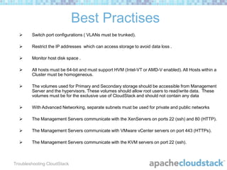 Best Practises


Switch port configurations ( VLANs must be trunked).



Restrict the IP addresses which can access storage to avoid data loss .



Monitor host disk space .



All hosts must be 64-bit and must support HVM (Intel-VT or AMD-V enabled). All Hosts within a
Cluster must be homogeneous.



The volumes used for Primary and Secondary storage should be accessible from Management
Server and the hypervisors. These volumes should allow root users to read/write data. These
volumes must be for the exclusive use of CloudStack and should not contain any data



With Advanced Networking, separate subnets must be used for private and public networks



The Management Servers communicate with the XenServers on ports 22 (ssh) and 80 (HTTP).



The Management Servers communicate with VMware vCenter servers on port 443 (HTTPs).



The Management Servers communicate with the KVM servers on port 22 (ssh).

Troubleshooting CloudStack

 