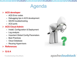 Agenda
 ACS developer
–
–
–
–

ACS Error codes
Debugging tips in ACS development
SSVM troubleshooting
ACS ports

 ACS Cloud Admin
–
–
–
–
–
–

Install, Configuration & Deployment
Log analysis
Important Global Config Parameters
Best Practices
Cloud Database
Reusing Hypervisors

 References

 Q&A
Troubleshooting CloudStack

 