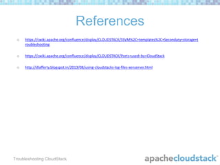 References
o

https://cwiki.apache.org/confluence/display/CLOUDSTACK/SSVM%2C+templates%2C+Secondary+storage+t
roubleshooting

o

https://cwiki.apache.org/confluence/display/CLOUDSTACK/Ports+used+by+CloudStack

o

http://dlafferty.blogspot.in/2013/08/using-cloudstacks-log-files-xenserver.html

Troubleshooting CloudStack

 