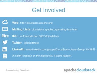 Get Involved
Web: http://cloudstack.apache.org/
Mailing Lists: cloudstack.apache.org/mailing-lists.html

IRC: irc.freenode.net: 6667 #cloudstack
Twitter: @cloudstack

LinkedIn: www.linkedin.com/groups/CloudStack-Users-Group-3144859
If it didn’t happen on the mailing list, it didn’t happen.

Troubleshooting CloudStack

 