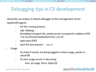 Debugging tips in CS development
- Generally use eclipse to attach debugger to the management server
- SystemVM agents
- kill the running process
- add -Xdebug Xrunjdwp:transport=dt_socket,server=y,suspend=n,address=878
7 to /usr/local/cloud/systemvm/_run.sh
- open port 8787
- start the java process - ./run.sh
- Usage
- To check if events are being logged in check usage_events in
cloud DB
- To start usage server in dev setup
mvn -pl usage -Drun -Dpid=$$
Insert Presentation Title Here

 