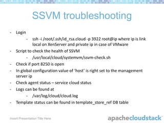 SSVM troubleshooting
-

Login
-

-

-

ssh -i /root/.ssh/id_rsa.cloud -p 3922 root@ip where ip is link
local on XenServer and private ip in case of VMware
Script to check the health of SSVM
- /usr/local/cloud/systemvm/ssvm-check.sh
Check if port 8250 is open
In global configuration value of ‘host’ is right set to the management
server ip
Check agent status – service cloud status
Logs can be found at
- /var/log/cloud/cloud.log
Template status can be found in template_store_ref DB table

Insert Presentation Title Here

 