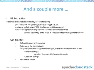 And a couple more …
-

DB Encryption

To decrypt the database secret key use the following
java -classpath /usr/share/java/cloud-jasypt-1.8.jar
org.jasypt.intf.cli.JasyptPBEStringDecryptionCLI decrypt.sh
input=<encryptedValue> password=<secretKey> verbose=false
(where secretKey is the value in /etc/cloudstack/management/key file)

-

GUI timeout
-

-

Default timeout is 15 minutes
To increase the timeout edit
/usr/share/cloud/management/webapps/client/WEB-INF/web.xml to add
<session-config>
<session-timeout>60</session-timeout>
</session-config>
Restart the server

Insert Presentation Title Here

 