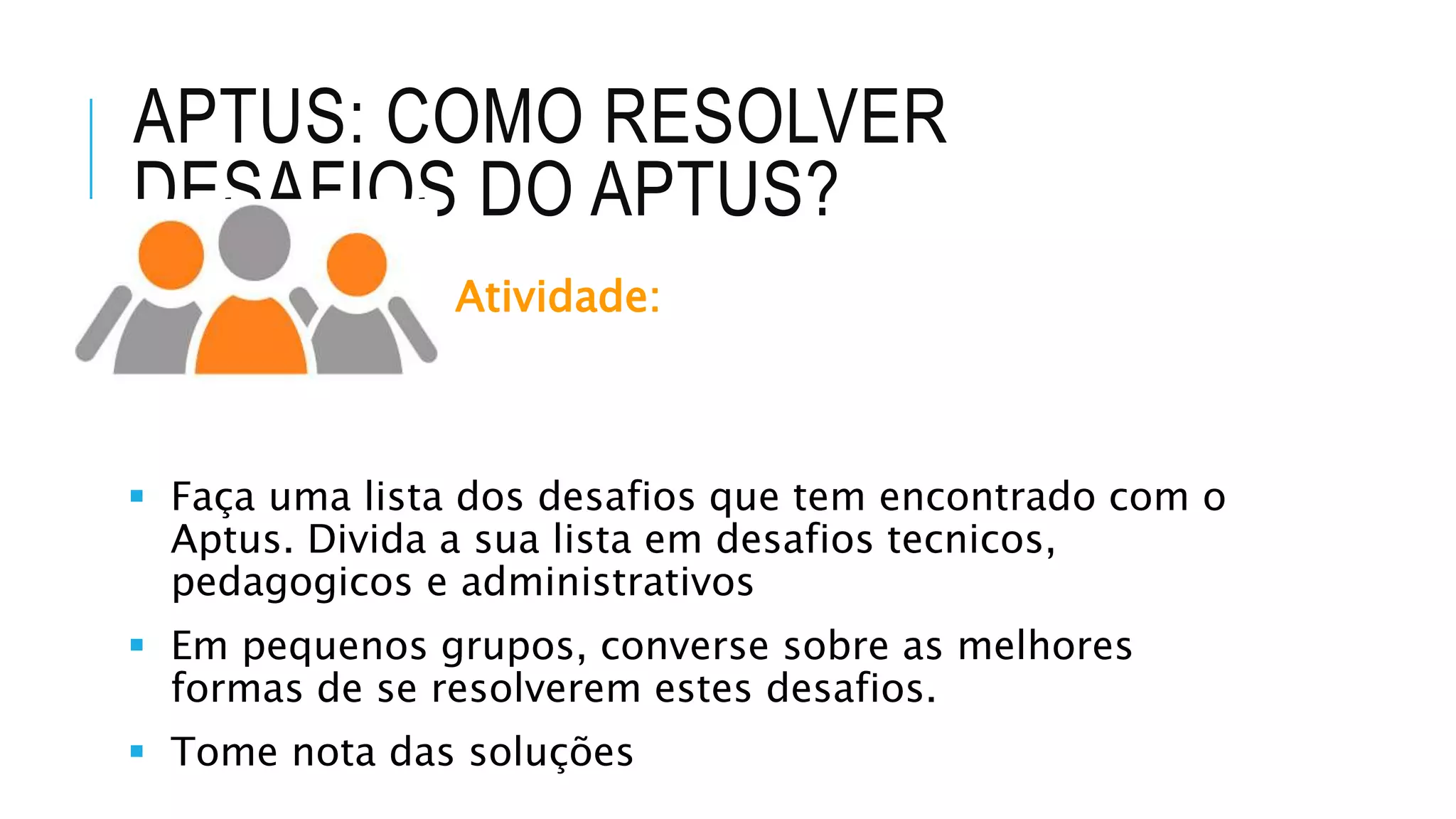 APTUS: COMO RESOLVER
DESAFIOS DO APTUS?
Atividade:
 Faça uma lista dos desafios que tem encontrado com o
Aptus. Divida a sua lista em desafios tecnicos,
pedagogicos e administrativos
 Em pequenos grupos, converse sobre as melhores
formas de se resolverem estes desafios.
 Tome nota das soluções
 