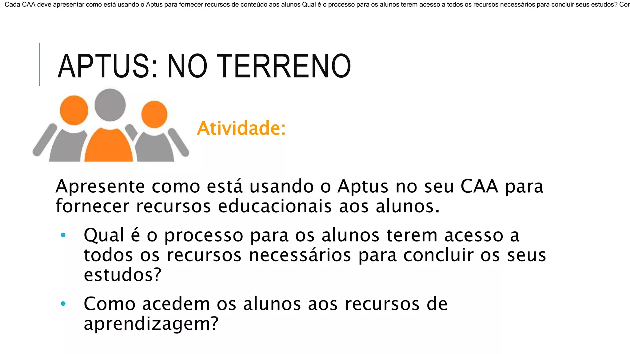APTUS: NO TERRENO
Atividade:
Apresente como está usando o Aptus no seu CAA para
fornecer recursos educacionais aos alunos.
• Qual é o processo para os alunos terem acesso a
todos os recursos necessários para concluir os seus
estudos?
• Como acedem os alunos aos recursos de
aprendizagem?
Cada CAA deve apresentar como está usando o Aptus para fornecer recursos de conteúdo aos alunos Qual é o processo para os alunos terem acesso a todos os recursos necessários para concluir seus estudos? Com
 