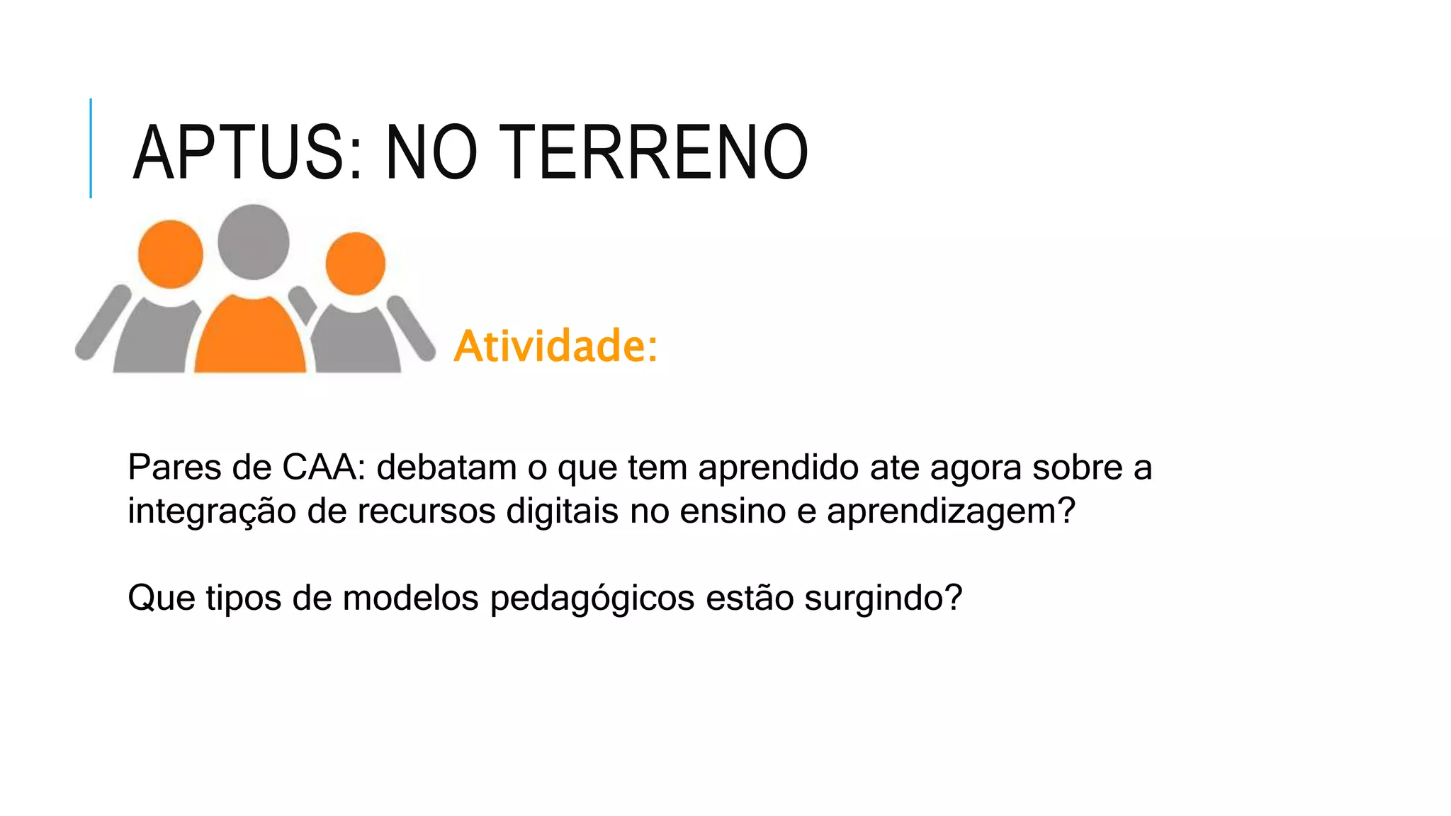 APTUS: NO TERRENO
Atividade:
Pares de CAA: debatam o que tem aprendido ate agora sobre a
integração de recursos digitais no ensino e aprendizagem?
Que tipos de modelos pedagógicos estão surgindo?
 