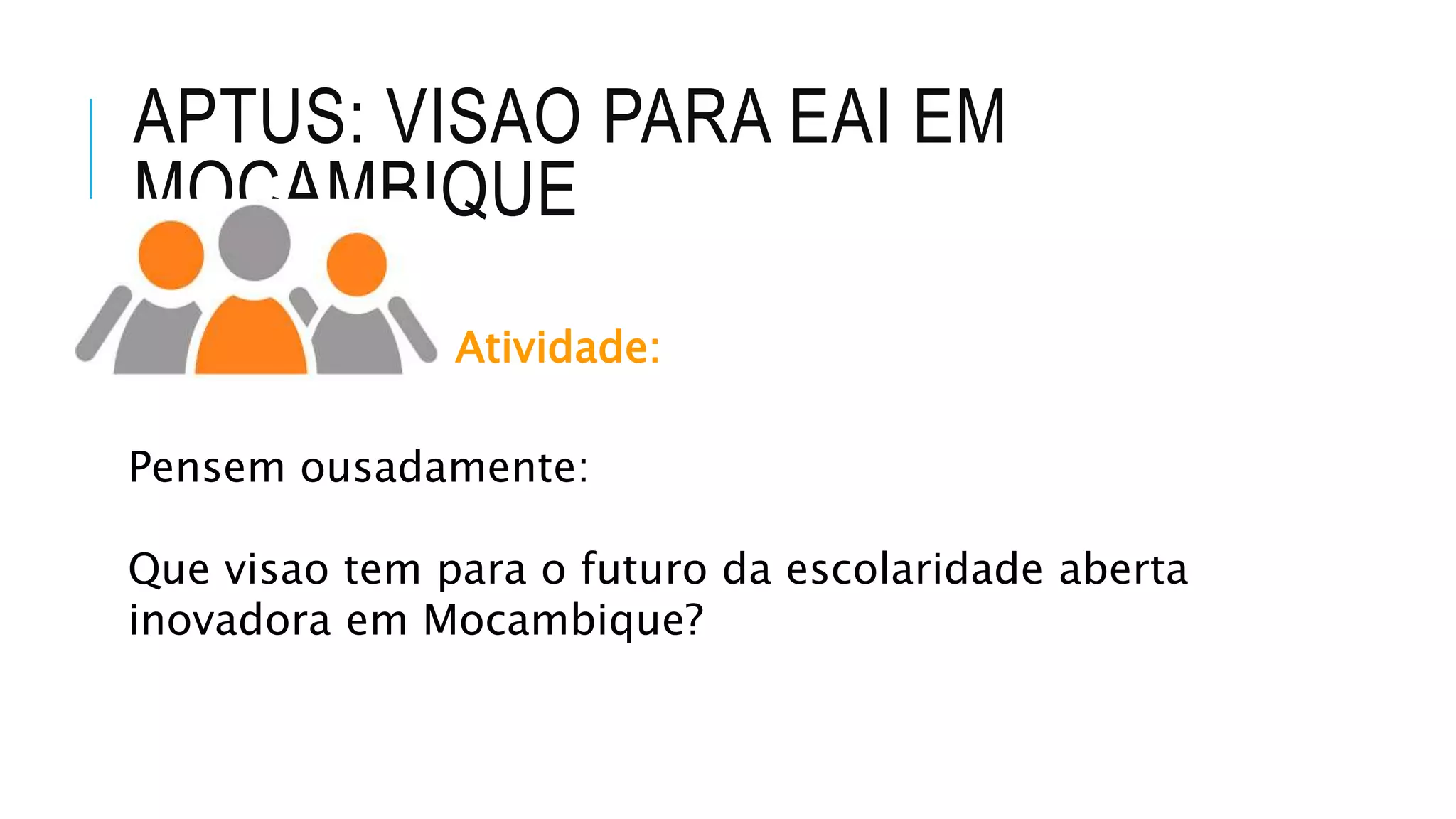 APTUS: VISAO PARA EAI EM
MOCAMBIQUE
Atividade:
Pensem ousadamente:
Que visao tem para o futuro da escolaridade aberta
inovadora em Mocambique?
 